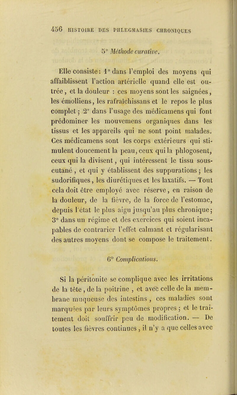 5° Méthode curative. Elle consiste : 1° dans l'emploi des moyens qui affaiblissent l'action artérielle quand elle est ou- trée , et la douleur : ces moyens sont les saignées, les émolliens, les rafraîchissans et le repos le plus complet ; 2° dans l'usage des médicamens qui font prédominer les mouvemens organiques dans les tissus et les appareils qui ne sont point malades. Ces médicamens sont les corps extérieurs qui sti- mulent doucement la peau, ceux qui la phlogosent, ceux qui la divisent, qui intéressent le tissu sous- cutané , et qui y établissent des suppurations ; les sudorifiques, les diurétiques et les laxatifs. — Tout cela doit être employé avec réserve, en raison de la douleur, de la fièvre, de la force de l'estomac, depuis l'état le plus aigu jusqu'au plus chronique; 3° dans un régime et des exercices qui soient inca- pables de contrarier l'effet calmant et régularisant des autres moyens dont se compose le traitement. 6° Complications. Si la péritonite se complique avec les irritations de la tête, de la poitrine , et avec celle de la mem- brane muqueuse des intestins , ces maladies sont marquées par leurs symptômes propres ; et le trai- tement doit souffrir peu de modification. — De toutes les fièvres continues, il n'y a que celles avec