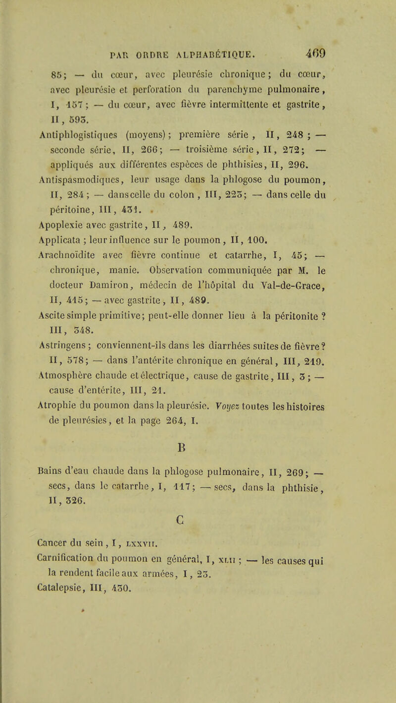 85; — du cœur, avec pleurésie chronique; du cœur, avec pleurésie et perforation du parenchyme pulmonaire, I, -157 ; — du cœur, avec fièvre intermittente et gastrite, II, 595. Antiphlogistiques (moyens); première série, II, 248 ;— seconde série, II, 266; — troisième série, II, 272; — appliqués aux différentes espèces de phthisies, II, 296. Antispasmodiques, leur usage dans la phlogose du poumon, II, 284 ; — dans celle du colon , III, 225; — dans celle du péritoine, III, 431. . Apoplexie avec gastrite, II, 489. Applicata ; leur influence sur le poumon, II, 100. Arachnoïdite avec fièvre continue et catarrhe, I, 45; — chronique, manie. Observation communiquée par M. le docteur Damiron, médecin de l'hôpital du Val-de-Grace, II, 445 ; — avec gastrite, II, 489. Ascitesimple primitive; peut-elle donner lieu à la péritonite ? III, 548. Astringens ; conviennent-ils dans les diarrhées suites de fièvre? II, 578; — dans l'antérite chronique en général, III, 219. Atmosphère chaude et électrique, cause de gastrite, III, 3 ; — cause d'entérite, III, 21. Atrophie du poumon dans la pleurésie. Voyez toutes les histoires de pleurésies, et la page 264, I. B Bains d'eau chaude dans la phlogose pulmonaire, II, 269; — secs, dans le catarrhe, I, 117; — secs, dans la phthisie, II, 326. C Cancer du sein , I, lxxvii. Carnification du poumon en général, I, xui ; — les causes qui la rendent facile aux armées, I, 25. Catalepsie, III, 430.