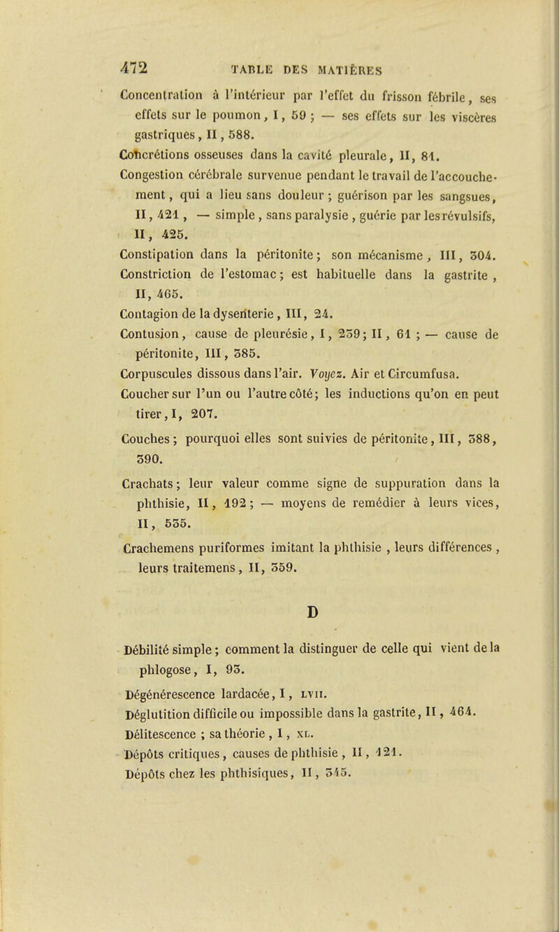 Concentration à l'intérieur par l'effet du frisson fébrile, ses effets sur le poumon, 1, 59 ; — ses effets sur les viscères gastriques, II, 588. Concrétions osseuses dans la cavité pleurale, II, 81. Congestion cérébrale survenue pendant le travail de l'accouche- ment, qui a lieu sans douleur; guérison par les sangsues, II, 421, — simple, sans paralysie, guérie par les révulsifs, H, 425. Constipation dans la péritonite ; son mécanisme, III, 304. Constriction de l'estomac ; est habituelle dans la gastrite , II, 465. Contagion de la dysenterie, III, 24. Contusion, cause de pleurésie, I, 259; II, 61 ; — cause de péritonite, III, 385. Corpuscules dissous dans l'air. Voyez. Air et Circumfusa. Coucher sur l'un ou l'autre côté; les inductions qu'on en peut tirer, I, 207. Couches ; pourquoi elles sont suivies de péritonite, III, 588, 390. Crachats; leur valeur comme signe de suppuration dans la phthisie, II, 192; — moyens de remédier à leurs vices, II, 555. Crachemens puriformes imitant la phthisie , leurs différences , leurs traitemens, II, 559. D Débilité simple ; comment la distinguer de celle qui vient de la phlogose, I, 95. Dégénérescence lardacée, I, ltii. Déglutition difficile ou impossible dans la gastrite, II, 464. Délitescence ; sa théorie , I, xl. Dépôts critiques, causes de phthisie , II, 121. Dépôts chez les phthisiques, II, 5'<5.