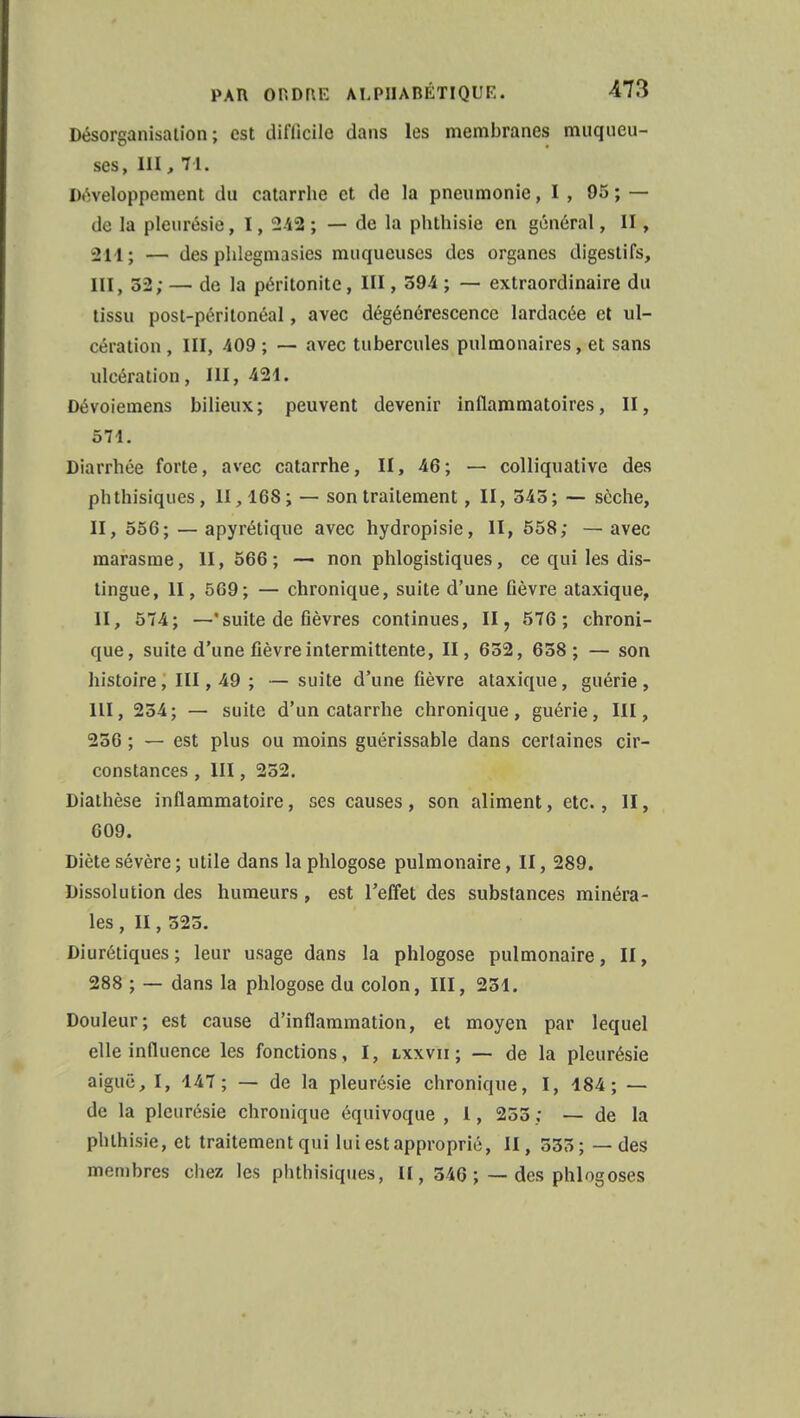 Désorganisation; est diflicilo dans les membranes muqueu- ses, III, 71. Développement du catarrhe et de la pneumonie, I, 95; — de la pleurésie, 1, 242 ; — de la phthisie en général, II, 314.; — des phlegmasies muqueuses des organes digestifs, III, 52; — de la péritonite, III, 594 ; — extraordinaire du tissu post-péritonéal, avec dégénérescence lardacée et ul- cération , III, 409 ; — avec tubercules pulmonaires, et sans ulcération, III, 421. Dévoiemens bilieux; peuvent devenir inflammatoires, II, 571. Diarrhée forte, avec catarrhe, II, 46; — colliquative des phthisiques, II, 168; — son traitement, II, 545; — sèche, II, 556; — apyrétique avec hydropisie, II, 558; —avec marasme, II, 566 ; — non phlogistiques, ce qui les dis- tingue, II, 569; — chronique, suite d'une fièvre ataxique, II, 574; —'suite de fièvres continues, II, 576; chroni- que, suite d'une fièvre intermittente, II, 652, 658; — son histoire, III, 49 ; — suite d'une fièvre ataxique, guérie , III, 254; — suite d'un catarrhe chronique, guérie, III, 256 ; — est plus ou moins guérissable dans certaines cir- constances , III, 252. Diathèse inflammatoire, ses causes, son aliment, etc., II, 609. Diète sévère ; utile dans la phlogose pulmonaire, II, 289. Dissolution des humeurs, est l'effet des substances minéra- les , II, 525. Diurétiques; leur usage dans la phlogose pulmonaire, II, 288 ; — dans la phlogose du colon, III, 251. Douleur; est cause d'inflammation, et moyen par lequel elle influence les fonctions, I, lxxvii; — de la pleurésie aiguë, I, 147; — de la pleurésie chronique, I, 184; — de la pleurésie chronique équivoque , 1, 255 ; — de la phthisie, et traitement qui lui est approprié, II, 555; —des membres chez les phthisiques, II, 546 ; — des phlogoses