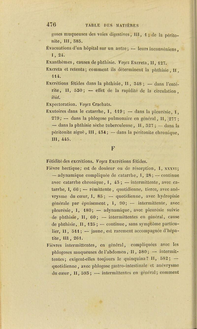 goses muqueuses des voies digeslives, III, 1 ; de la périto- nite, 111, 385. Évacuations d'un hôpital sur un autre; — leurs inconvéniens, 1, 24. Exanthèmes, causes de phthisie. Voyez Excréta, II, 127. Excréta et retenta; comment ils déterminent la phthisie, II, 114. Excrétions fétides dans la phthisie, II, 548 ; — dans l'enté- rite, II, 530; — effet de la rapidité de la circulation, ibid. Expectoration. Voyez Crachats. Exutoires dans le catarrhe, I, 119; — dans la pleurésie, I, 279; — dans la phlogose pulmonaire en général, II, Î277 ; — dans la phthisie sèche tuberculeuse, II, 327 ; — dans la péritonite aiguë, III, 434; — dans la péritonite chronique, III, 445. F Fétidité des excrétions. Voyez Excrétions fétides. Fièvre hectique; est de douleur ou de résorption, I, xxxvi; — adynamique compliquée de catarrhe, I, 28; —continue avec catarrhe chronique, I, 43 ; — intermittente, avec ca- tarrhe, I, 66 ; — rémittente , quotidienne, tierce, avec ané- vrysme du cœur, I. 85; — quotidienne, avec hydropisie générale par épuisement, I, 90; — intermittente, avec pleurésie, I, 180; — adynamique, avec pleurésie suivie de phthisie, II, 60; — intermittentes en général, cause de phthisie, II, 125 ; — continue, sans symptôme particu- lier, 11, 511; — jaune, est rarement accompagnée d'hépa- tite, III, 261. Fièvres intermittentes, en général, compliquées avec les phlogoses muqueuses de l'abdomen , II, 580; — intermit- tentes; exigent-elles toujours le quinquina? II, 582; — quotidienne, avec phlogose gastro-intestinale et anévrysme du cœur, II, 595; — intermittentes en général; comment