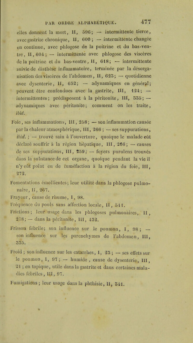 elles donnent la mort, II, 596; — intermittente tierce, avec gastrite chronique, II, 600 ; — intermittente changée en continue, avec phlogose de la poitrine et du bas-ven- tre , II, 604 ; — intermittente avec phlogose des viscères delà poitrine et du bas-ventre, 11, 618; — intermittente suivie de diathèso inllammatoire, terminée par la désorga- nisation des viscères de l'abdomen, II, 625; — quotidienne avec dysenterie, II, 652; — adynamiques en général; peuvent être confondues avec la gastrite, III, 124; — intermittentes; prédisposent à la péritonite, III, 555; — adynamiques avec péritonite; comment on les traite, ibid. Foie, ses inflammations, 111, 258; —son inflammation causée par la chaleur atmosphérique, III, 266 ; — ses suppurations, ibid. ; — trouvé sain à l'ouverture, quoique le malade eût déclaré souffrir à la région hépatique, 111,266; —causes de ses suppurations, III, 259; — foyers purulens trouvés dans la substance de cet organe, quoique pendant la vie il n'y eût point eu de tuméfaction à la région du foie, III, 272. Fomentations émollientes; leur utilité dans la phlogose pulmo- naire, II, 267. Frayeur, cause de rhume, 1, 98. Fréquence du pouls sans affection locale, II, 511. Frictions; leur usage dans les phlogoses pulmonaires, II, 2/8; — dans la péritonite, III, 452. Frisson fébrile; son influence sur le poumon, I, 98; — son influence sur les parenchymes de l'abdomen, III, 555. Froid ; son influence sur les catarrhes, I, 25 ; — ses effets sur le poumon, I, 97; — humide, cause de dysenterie, III, -21 ; en topique, utile dans la gastrite et dans certaines mala- dies fébriles , III, 97. Fumigations; leur usage dans la phthisie, II, 541.