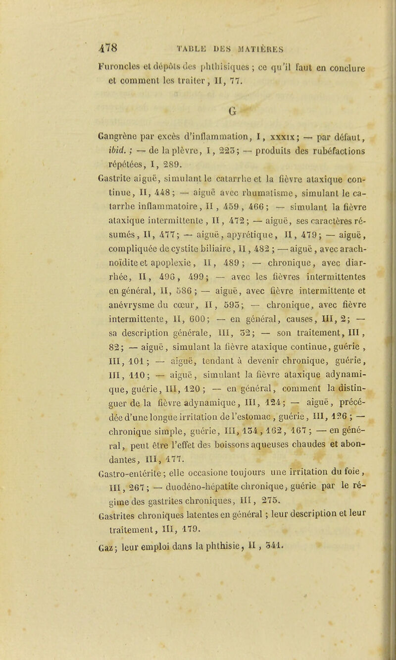 Furoncles et dépôts des phlhisiques ; ce qu'il faut en conclure et comment les traiter, II, 77. G Gangrène par excès d'inflammation, I, xxxix; — par défaut, ibid. ; — de la plèvre, I, 223; — produits des rubéfactions répétées, I, 289. Gastrite aiguë, simulant le catarrhe et la fièvre ataxique con- tinue, II, 448; — aiguë avec rhumatisme, simulant le ca- tarrhe inflammatoire, II, 459 , 460 ; — simulant la fièvre ataxique intermittente , II, 472 ; — aiguë, ses caractères ré- sumés, II, 477; — aiguë, apyrétique, II, 479; — aiguë, compliquée de cystite biliaire, II, 482 ; — aiguë, avec arach- noïdite et apoplexie, II, 489; — chronique, avec diar- rhée, II, 49G, 499; — avec les fièvres intermittentes en général, II, 586; — aiguë, avec fièvre intermittente et anévrysme du cœur, II, 595; — chronique, avec fièvre intermittente, II, 600; — en général, causes, 111,2; — sa description générale, III, 52; — son traitement, III, 82; — aiguë, simulant la fièvre ataxique continue, guérie , 111,101; — aiguë, tendant à devenir chronique, guérie, III, 110 ; — aiguë, simulant la fièvre ataxique adynami- que, guérie, 111, 120 ; — en général, comment la distin- guer de la fièvre adynamique, III, 124; — aiguë, précé- dée d'une longue irritation de l'estomac , guérie, III, 126 ; — chronique simple, guérie, III, 154 ,162, 167 ; — en géné- ral, peut être l'effet des boissons aqueuses chaudes et abon- dantes, III, 177. Gastro-entérite ; elle occasione toujours une irritation du foie, III, 267; — duodéno-hépatite chronique, guérie par le ré- gime des gastrites chroniques, III, 275. Gastrites chroniques latentes en général ; leur description et leur traitement, III, 179.