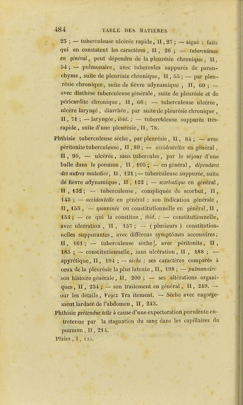 25 ; ~ tuberculeuse ulcérée rapide, II, 27 ; — aiguë : faits qui en constatent les caractères, II, 26 ; — tuberculeuse en général, peut dépendre de la pleurésie chronique, II, 54; — pulmonaire, avec tubercules suppurés de paren- chyme, suite de pleurésie chronique, II, 55 ; — par pleu- résie chronique, suite de fièvre adynamique , II, 60 ; — avec diathèse tuberculeuse générale, suite de pleurésie et de péricardite chronique , ïl, 66 ; — tuberculeuse ulcérée, ulcère laryngé, diarrhée, par suite de pleurésie chronique , II, 71 ; — laryngée, ibid. ; — tuberculeuse suppurée très- rapide, suite d'une pleurésie, II, 78. Phthisie tuberculeuse sèche, par pleurésie, II, 84 ; — avec péritonite tuberculeuse, 11,89; — accidentelles en général , II, 95, — ulcérée, sans tubercules, par le séjour d'une balle dans le poumon , II, 105 ; — en général, dépendant des autres maladies, II, 121 ;— tuberculeuse suppurée, suite de fièvre adynamique, II, 122 ; — scorbutique en général, 11,132; — tuberculeuse, compliquée de scorbut, II, 145 ; — accidentelle en général ; son indication générale , II, 155 , — spontanée ou constitutionnelle en général, II , 154; — ce qui la constitue, ibid. ; — constitutionnelle, avec ulcération , II , 157 ; — ( plusieurs ) constitution- nelles suppurantes, avec différens symptômes accessoires; II, 161; — tuberculeuse sèche j, avec péritonite, H, 185 ; — constitutionnelle, sans ulcération, II , 188 ; — apyrétique, II, 194 ; — sèche ; ses caractères comparés à ceux de la pleurésie la plus latente , II, 198 ; — pulmonaire son histoire générale, II, 200 ; — ses altérations organi- ques , II, 234 ; — son traitement en général, II, 249. — our les détails, Voyez Tra itement. — Sèche avec engorge- ment lardacé de l'abdomen, II, 245. Phthisie prétendue telle à cause d'une expectoration purulente en- tretenue par la stagnation du sang dans les capillaires du poumon , II, 214. Plaies , I, t.xi.