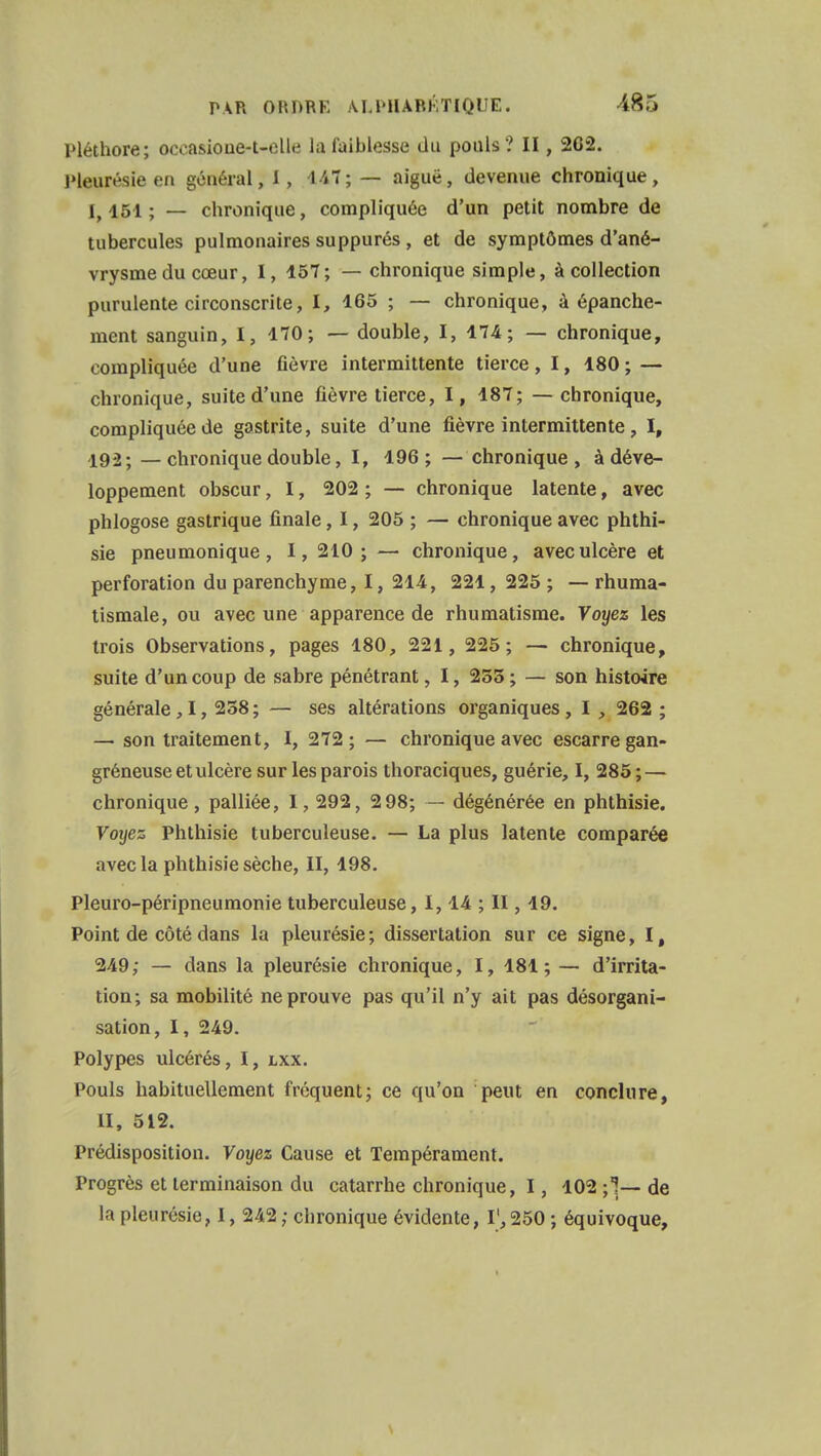 Pléthore; oceasioue-t-elle Ja faiblesse du pouls? II, 262. Pleurésie en général, ï, 447; — aiguë, devenue chronique, l, 151 ; — chronique, compliquée d'un petit nombre de tubercules pulmonaires suppurés , et de symptômes d'ané- vrysmedu cœur, I, 157; — chronique simple, à collection purulente circonscrite, l, 165 ; — chronique, à épanche- ment sanguin, I, 170; — double, I, 174; — chronique, compliquée d'une fièvre intermittente tierce, 1, 180 ; — chronique, suite d'une fièvre tierce, I, 187; — chronique, compliquée de gastrite, suite d'une fièvre intermittente, I, 192- —chronique double, ï, 196; — chronique, à déve- loppement obscur, 1, 202 ; — chronique latente, avec phlogose gastrique finale, 1, 205 ; — chronique avec phthi- sie pneumonique, I, 210; — chronique, avec ulcère et perforation du parenchyme, 1, 214, 221, 225 ; — rhuma- tismale, ou avec une apparence de rhumatisme. Y oyez les trois Observations, pages 180, 221, 225; — chronique, suite d'un coup de sabre pénétrant, I, 255; — son histoire générale,I, 258; — ses altérations organiques, I , 262 ; — son traitement, I, 272 ; — chronique avec escarre gan- gréneuse et ulcère sur les parois thoraciques, guérie, I, 285 ; — chronique, palliée, I, 292, 2 98; — dégénérée en phthisie. Voyez Phthisie tuberculeuse. — La plus latente comparée avec la phthisie sèche, II, 198. Pleuro-péripneumonie tuberculeuse, 1,14 ; II, 19. Point de côté dans la pleurésie; dissertation sur ce signe, I, 249; — dans la pleurésie chronique, I, 181; — d'irrita- tion; sa mobilité ne prouve pas qu'il n'y ait pas désorgani- sation, I, 249. Polypes ulcérés, I, lxx. Pouls habituellement fréquent; ce qu'on peut en conclure, II, 512. Prédisposition. Voyez Cause et Tempérament. Progrès et terminaison du catarrhe chronique, 1, 102 \ \— de la pleurésie, 1, 242 ; chronique évidente, I1,250 ; équivoque,