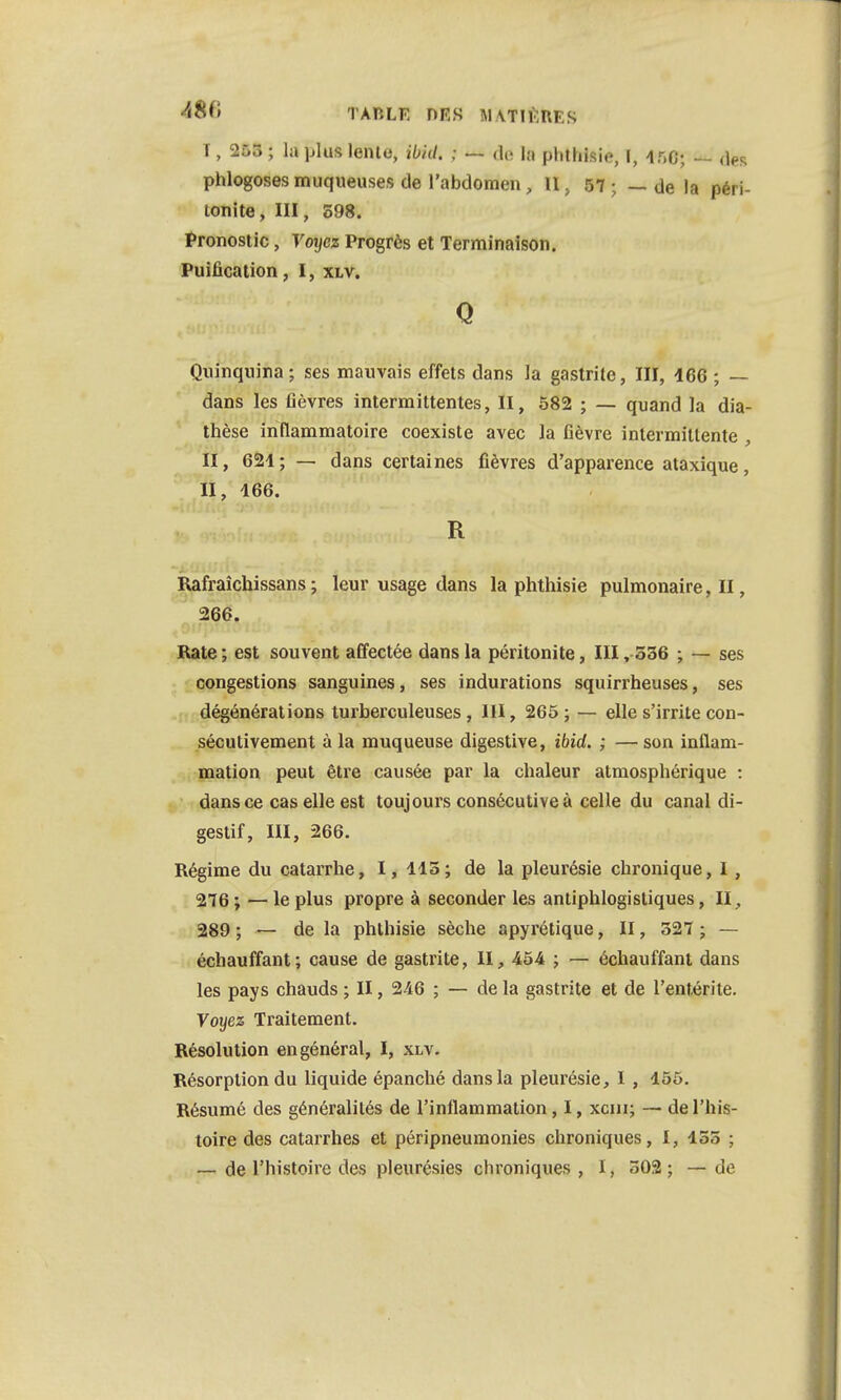 <48f) TARLft DES MvriKRKS I, 255 ; la plus lenie, ibid. ; — de h phthisio, I, ir.O; — des phlogosesmuqueuses de l'abdomen, II, 57; — de la péri- tonite , III, 598. Pronostic, Voyez Progrès et Terminaison. Puification, I, xlv. Q Quinquina; ses mauvais effets dans la gastrite, III, 466 ; — dans les fièvres intermittentes, II, 582 ; — quand la dia- thèse inflammatoire coexiste avec la fièvre intermittente M, 621; — dans certaines fièvres d'apparence ataxique, II, 466. R Rafraîchissans ; leur usage dans la phthisie pulmonaire, II, 266. Rate ; est souvent affectée dans la péritonite, III ,-536 ; — ses congestions sanguines, ses indurations squirrheuses, ses dégénérations turberculeuses , III, 265 ; — elle s'irrite con- sécutivement à la muqueuse digestive, ibid. ; — son inflam- mation peut être causée par la chaleur atmosphérique : dans ce cas elle est toujours consécutive à celle du canal di- gestif, III, 266. Régime du catarrhe, I, 445; de la pleurésie chronique, 1 , 276 ; — le plus propre à seconder les antiphlogistiques, II, 289 ; — de la phthisie sèche apyrétique, II, 527 ; — échauffant; cause de gastrite, II, 454 ; — échauffant dans les pays chauds ; II, 246 ; — de la gastrite et de l'entérite. Voyez Traitement. Résolution en général, I, xlv. Résorption du liquide épanché dans la pleurésie, I , 455. Résumé des généralités de l'inflammation, I, xcm; — de l'his- toire des catarrhes et péripneumonies chroniques, t, 455 ;