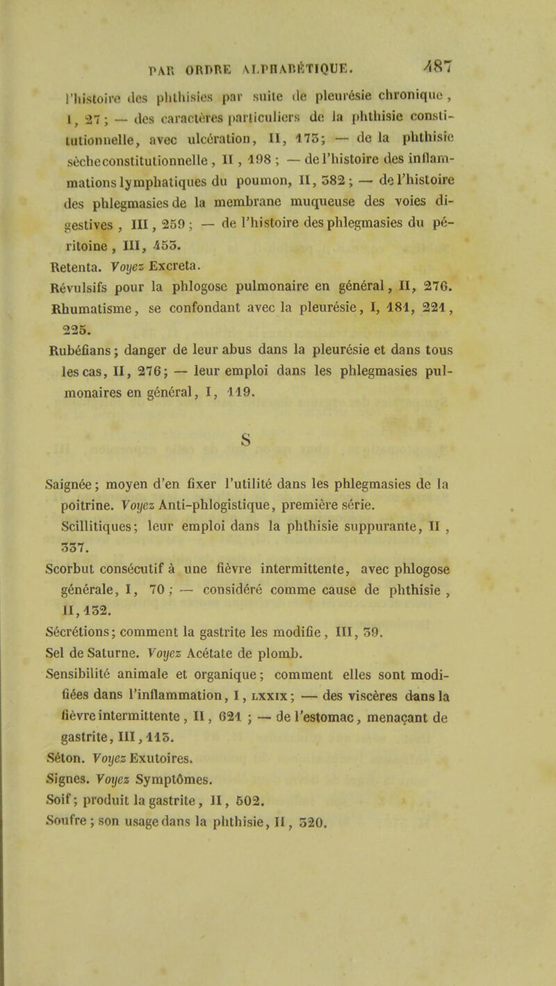 I histoiro des phlhisies par suite de pleurésie chronique, l; 27 ; — des caractères particuliers de Ja phthisie consti- tutionnelle, avec ulcération, II, 175; — de la phthisie sècheconstitutionnelle , II, 198 ; — de l'histoire des inflam- mations lymphatiques du poumon, II, 382; — de l'histoire des phlegmasies de la membrane muqueuse des voies di- gestives , III, 250 ; — de l'histoire des phlegmasies du pé- ritoine , III, 455. Retenta. Voyez Excréta. Révulsifs pour la phlogosc pulmonaire en général, II, 276. Rhumatisme, se confondant avec la pleurésie, I, 181, 221, 225. Rubéfians ; danger de leur abus dans la pleurésie et dans tous les cas, II, 276; — leur emploi dans les phlegmasies pul- monaires en général, I, 119. S Saignée ; moyen d'en fixer l'utilité dans les phlegmasies de la poitrine. Voyez Anti-phlogistique, première série. Scillitiques; leur emploi dans la phthisie suppurante, II , 357. Scorbut consécutif à une fièvre intermittente, avec phlogose générale, I, 70 ; — considéré comme cause de phthisie, 11,152. Sécrétions; comment la gastrite les modifie, III, 5f). Sel de Saturne. Voyez Acétate de plomb. Sensibilité animale et organique ; comment elles sont modi- fiées dans l'inflammation, I, lxxix ; — des viscères dans la fièvre intermittente , II, 621 ; — de l'estomac, menaçant de gastrite, 111,115. Selon. Voyez Exutoires. Signes. Voyez Symptômes. Soif ; produit la gastrite, II, 502. Soufre ; son usage dans la phthisie, II, 520.