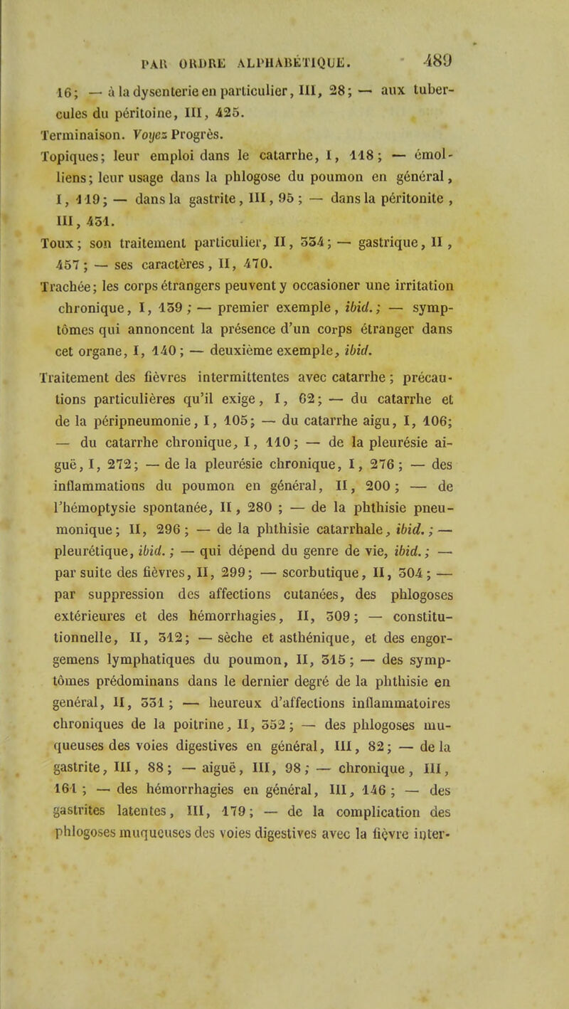 16; — à la dysenterie en particulier, III, 28;— aux tuber- cules du péritoine, III, -425. Terminaison. Voyez Progrès. Topiques; leur emploi dans le catarrhe, I, 118; — émol- liens ; leur usage dans la phlogose du poumon en général, 1,419;— dans la gastrite, III, 95 ; — dans la péritonite , III, 431. Toux ; son traitement particulier, II, 334 ; — gastrique, II, 457; — ses caractères, II, 470. Trachée ; les corps étrangers peuvent y occasioner une irritation chronique, I, 139;— premier exemple, ibid.; — symp- tômes qui annoncent la présence d'un corps étranger dans cet organe, I, 140 ; — deuxième exemple, ibid. Traitement des fièvres intermittentes avec catarrhe ; précau- tions particulières qu'il exige, 1, 62 ; — du catarrhe et de la péripneumonie, I, 105; — du catarrhe aigu, I, 106; — du catarrhe chronique, 1, 110 ; — de la pleurésie ai- guë, I, 272; — de la pleurésie chronique, I, 276 ; — des inllammations du poumon en général, II, 200; — de l'hémoptysie spontanée, II, 280 ; — de la phthisie pneu- monique; II, 296 ; — de la phthisie catarrhale, ibid.; — pleurétique, ibid. ; — qui dépend du genre de vie, ibid. ; — par suite des fièvres, II, 299; — scorbutique, II, 304; — par suppression des affections cutanées, des phlogoses extérieures et des hémorrhagies, II, 309; — constitu- tionnelle, II, 312; —sèche et asthénique, et des engor- gemens lymphatiques du poumon, II, 315; — des symp- tômes prédominans dans le dernier degré de la phthisie en général, II, 331 ; — heureux d'affections inflammatoires chroniques de la poitrine, II, 552; — des phlogoses mu- queuses des voies digestives en général, III, 82 ; — de la gastrite, III, 88; — aiguë, III, 98; — chronique, III, 161; — des hémorrhagies en général, 111, 146; — des gastrites latentes, III, 179; — de la complication des phlogoses muqueuses des voies digestives avec la lièvre inter-