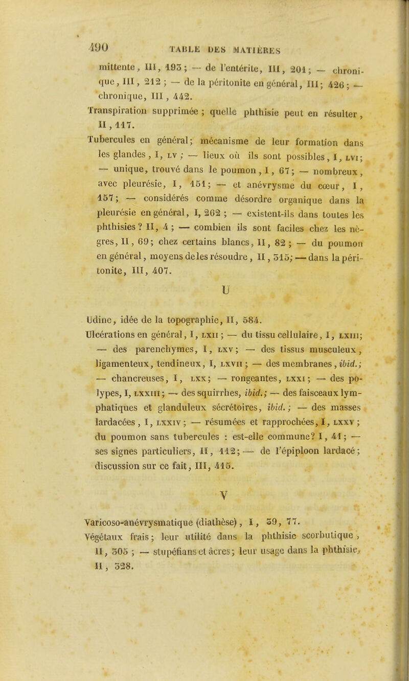 £90 TABLE DES MATIERES inittente, III, 193; — de l'enlérite, 111, 201; — chroni- que , III, 212 ; — de la péritonite en général, III; 426 ; — chronique, III, -442. Transpiration supprimée; quelle phthisie peut en résulter, II , 117. Tubercules en général; mécanisme de leur formation dans les glandes, I, lv ; — lieux où ils sont possibles, I, Ma; — unique, trouvé dans le poumon , 1, 67; — nombreux , avec pleurésie, I, 151; — et anévrysme du cœur, I, 157; — considérés comme désordre organique dans la pleurésie en général, I, 262 ; — existent-ils dans toutes les phthisies? II, 4; — combien ils sont faciles chez les nè- gres, II, 69; chez certains blancs, II, 82 ; — du poumon en général, moyens deles résoudre, II, 515; — dans la péri- tonite, III, 407. D Udinc, idée de la topographie, II, 584. Ulcérations en général, I, lxii ; — du tissu cellulaire, I, txiii; — des parenchymes, I, lxv; — des tissus musculeux , ligamenteux, tendineux, I, lxvii ; — des membranes, ibid.; — chancreuses, I, lxx; — rongeantes, lxxi ; — des po- lypes, I, lxxiii ; — des squirrhes, ibid.; — des faisceaux lym- phatiques et glanduleux sécrétoires, ibid. ; — des masses lardacées , I, lxxiv ; — résumées et rapprochées, I, lxxv ; du poumon sans tubercules : est-elle commune? I, 41; — ses signes particuliers, II, 112;— de l'épiploon lardacé; discussion sur ce fait, III, 415. V Varicoso-anévrysmatique (diathèse), I, 59, 77. Végétaux frais ; leur utilité dans la phthisie scorbutique , 11, 505 ; — sliipcfians et acres; leur usage dans la phthisie, II, 528.