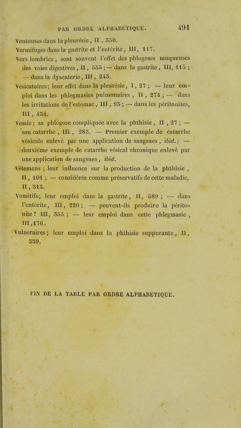 Ventouses dans la pleurésie, II , 550. Vermifuges dans la gastrite et l'entérite, III, 117. Vers lombrics , sont souvent l'effet des phlogoses muqueuses des voies digestives , II, 555 ;— dans la gastrite, III, 115 ; -- dans la dysenterie, III, 245. Vésicatoires; leur effet dans la pleurésie, I, 27 ; — leur em- ploi dans les phlegmasies pulmonaires , II, 274 ; — dans les irritations de l'estomac, III, 95 ; — dans les péritonites, III , 454. Vessie ; sa phlogose compliquée avec la phthisie , II , 27 ; — son catarrhe , III , 285. — Premier exemple de catarrhe vésicale enlevé par une application de sangsues , ibid. ; — deuxième exemple de catarrhe vésical chronique enlevé par une application de sangsues, ibid. \ ètemens ; leur influence sur la production de la phthisie , II, 101 ; — considérés comme préservatifs de cette maladie, II, 515. Vomitifs; leur emploi dans la gastrite, II, 589 ; — dans l'entérite, III, 220; — peuvent-ils produire la périto- nite? III, 555 ; — leur emploi dans cette phlegmasie , III, 176. Vulnéraires; leur emploi dans la phthisie suppurante, 11, 559. FIN DE LA TABLE PAR ORDRE ALPHABÉTIQUE.