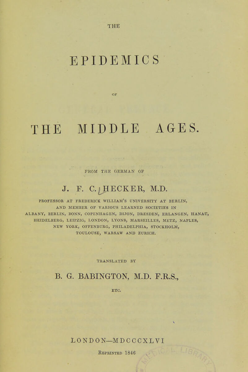 EPIDEMICS or MIDDLE AGES. FROM THE GERMAN OF J. F. C.^HECKER, M.D. PROrESSOR AT FREDERICK WILLIAM'S UNIVERSITY AT BERLIN, AND MEMBER OF VARIOUS LEARNED SOCIETIES IN ALBANY, BERLIN, BONN, COPENHAGEN, DIJON, DRESDEN, ERLANGEN, HANAU, HEIDELBERG, LEIPZIG, LONDON, LYONS, MARSEILLES, METZ, NAPLES, NEW YORK, OFFENBURG, PHILADELPHIA, STOCKHOLM, TOULOUSE, WARSAW AND ZURICH, TRANSLATED BY B. G. BABINGTON, M.D. F.R.S., ETC. THE LONDON—MDCCCXLVI Keprintbd 1846