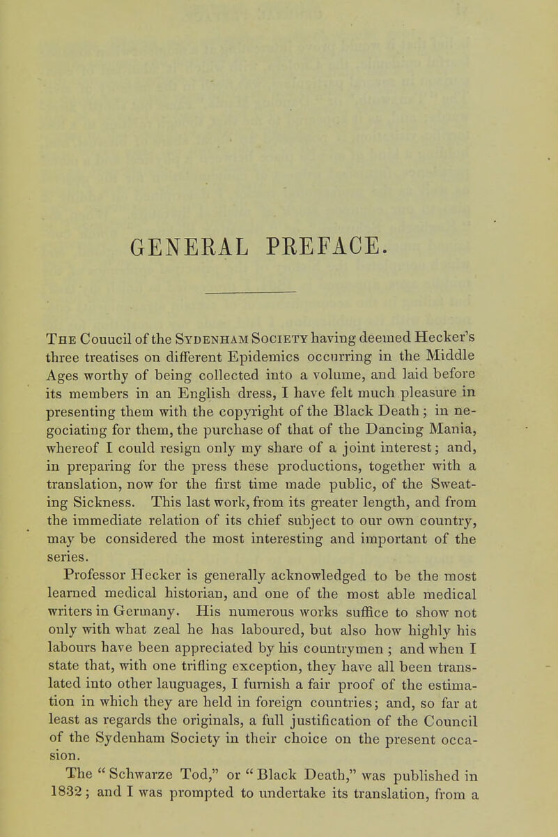 GENERAL PREFACE. j The Couucil of the Sydenham Society having deemed Hecker's j three treatises on different Epidemics occurring in the Middle | Ages worthy of being collected into a volume, and laid before < its members in an English dress, I have felt much pleasure in presenting them with the copyright of the Black Death ; in ne- gociating for them, the purchase of that of the Dancing Mania, • I whereof I could resign only my share of a joint interest; and, in preparing for the press these productions, together with a ' translation, now for the first time made public, of the Sweat- ; ing Sickness. This last work, from its greater length, and from | the immediate relation of its chief subject to our own country, may be considered the most interesting and important of the , series. i Professor Hecker is generally acknowledged to be the most ; learned medical historian, and one of the most able medical i writers in Germany. His numerous works suffice to show not only with what zeal he has laboured, but also how highly his labours have been appreciated by his countrymen ; and when I ' state that, with one trifling exception, they have all been trans- lated into other languages, I furnish a fair proof of the estima- tion in which they are held in foreign countries; and, so far at least as regards the originals, a full justification of the Council of the Sydenham Society in their choice on the present occa- sion. The  Schwarze Tod, or  Black Death, was published in 18.32; and I was prompted to undertake its translation, from a !