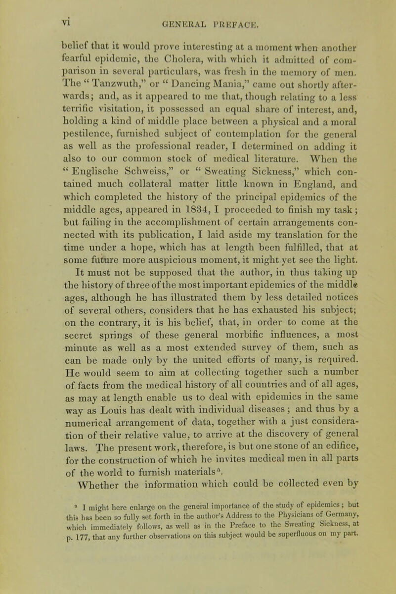 bolief that it would prove interesting at a moment when another fearful epidemic, the Cholera, witli which it admitted of com- parison in several particulars, was fresh in the memory of men. The  Tanzwuth, or  Dancing Mania, came out shortly after- wards; and, as it appeared to me that, though relating to a less tcrrilic visitation, it possessed an equal share of interest, and, holding a kind of middle place between a physical and a moral pestilence, furnished subject of contemplation for the general as well as the professional reader, I determined on adding it also to our common stock of medical literature. Wheu the  Englische Schweiss, or  Sweating Sickness, which con- tained much collateral matter little known in England, and which completed the history of the principal epidemics of the middle ages, appeared in 1834, I proceeded to finish my task; but failing in the accomplishment of certain arrangements con- nected with its publication, I laid aside my translation for the time under a hope, which has at length been fulfilled, that at some futm-e more auspicious moment, it might yet see the light. It must not be supposed that the author, in thus taking up the history of three of the most important epidemics of the middle ages, although he has illustrated them by less detailed notices of several others, considers that he has exhausted his subject; on the contrary, it is his belief, that, in order to come at the secret springs of these general morbific influences, a most minute as well as a most extended survey of them, such as can be made only by the united efforts of many, is required. He would seem to aim at collecting together such a number of facts from the medical history of all countries and of all ages, as may at length enable us to deal with epidemics in the same way as Louis has dealt with individual diseases; and thus by a numerical arrangement of data, together with a just considera- tion of their relative value, to arrive at the discovery of general laws. The present work, therefore, is but one stone of an edifice, for the construction of which he invites medical men in all parts of the world to furnish materials''. Whether the information which could be collected even by I might here enlarge on the general importance of the study of epidemics; but this has been so fully set forth in the author's Address to the Physicians of Germany, which immediately follows, as well as in the Preface to the Sweating Sickness, at p. 177, that any further observations on this subject would be superfluous on my part.