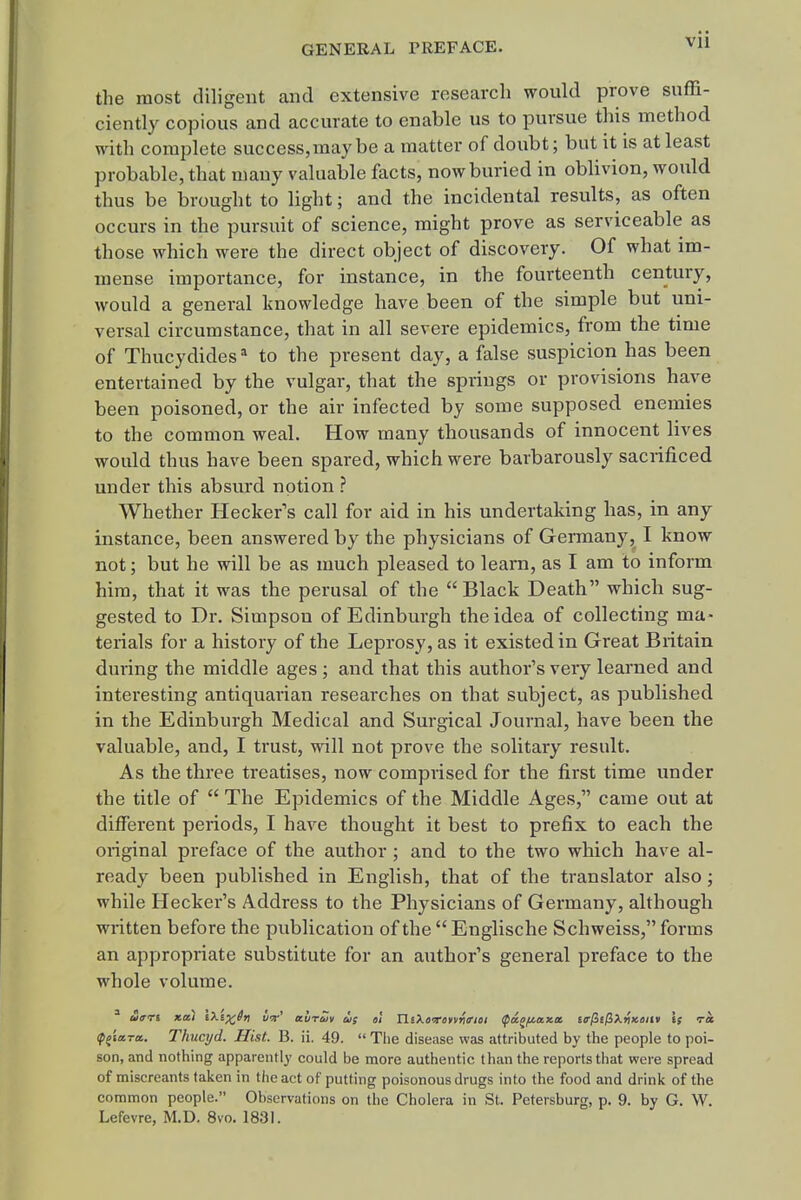the most diligent and extensive research would prove suffi- ciently copious and accurate to enable us to pursue this method with complete success,may be a matter of doubt; but it is at least probable, that many valuable facts, now buried in oblivion, would thus be brought to light; and the incidental results, as often occurs in the pursuit of science, might prove as serviceable as those which were the direct object of discovery. Of what im- mense importance, for instance, in the fourteenth century, would a general knowledge have been of the simple but uni- versal circumstance, that in all severe epidemics, from the time of Thucydides* to the present day, a false suspicion has been entertained by the vulgar, that the springs or provisions have been poisoned, or the air infected by some supposed enemies to the common weal. How many thousands of innocent lives would thus have been spared, which were barbarously sacrificed under this absurd notion ? Whether Hecker's call for aid in his undertaking has, in any instance, been answered by the physicians of Germany, I know not; but he will be as much pleased to learn, as I am to inform him, that it was the perusal of the Black Death which sug- gested to Dr. Simpson of Edinburgh the idea of collecting ma- terials for a history of the Leprosy, as it existed in Great Britain during the middle ages; and that this author's very learned and interesting antiquarian researches on that subject, as published in the Edinburgh Medical and Surgical Journal, have been the valuable, and, I trust, will not prove the solitary result. As the three treatises, now comprised for the first time under the title of  The Epidemics of the Middle Ages, came out at different periods, I have thought it best to prefix to each the original preface of the author ; and to the two which have al- ready been published in English, that of the translator also; while Hecker's Address to the Physicians of Germany, although written before the publication of the  Englische Schweiss, forms an appropriate substitute for an author's general preface to the whole volume. (p^'ittTcc. Thucyd. Hist. B. ii. 49.  The disease was attributed by the people to poi- son, and nothing apparently could be more authentic than the reports that were spread of miscreants taken in the act of putting poisonous drugs into the food and drink of the common people. Observations on the Cholera in St. Petersburg, p. 9. by G. W. Lefevre, M.D. 8vo. 1831.