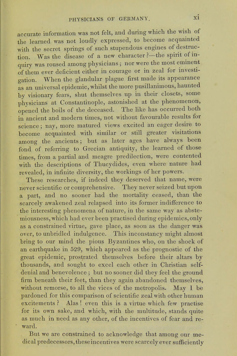 accurate information was not felt, and during which the wish of the learned was not loudly expressed, to become acquainted with the secret springs of such stupendous engines of destnic- tion. Was the disease of a new character ?—the spirit of in- quiry was roused among physicians ; nor were the most eminent of them ever deficient either in courage or in zeal for investi- gation. When the glandular plague first made its appearance as an universal epidemic, whilst the more pusillanimous, haunted by visionary fears, shut themselves up in their closets, some physicians at Constantinople, astonished at the phenomenon, opened the boils of the deceased. The like has occurred both in ancient and modern times, not without favourable results for science; nay, more matured views excited an eager desire to become acquainted with similar or still greater visitations among the ancients; but as later ages have always been fond of referring to Grecian antiquity, the learned of those times, from a partial and meagre predilection, were contented with the descriptions of Thucydides, even where nature had revealed, in infinite diversity, the workings of her powers. These researches, if indeed they deserved that name, were never scientific or comprehensive. They never seized but upon a part, and no sooner had the mortality ceased, than the scarcely awakened zeal relapsed into its former indifference to the interesting phenomena of nature, in the same way as abste- miousness, which had ever been practised during epidemics, only as a constrained virtue, gave place, as soon as the danger was over, to unbridled indulgence. This inconstancy might almost bring to our mind the pious Byzantines who, on the shock of an earthquake in 529, which appeared as the prognostic of the great epidemic, prostrated themselves before their altars by thousands, and sought to excel each other in Christian self- denial and benevolence ; but no sooner did they feel the ground firm beneath their feet, than they again abandoned themselves, without remorse, to all the vices of the metropolis. May 1 be pardoned for this comparison of scientific zeal with other human excitements ? Alas ! even this is a virtue which few practise for its own sake, and which, with the multitude, stands quite as much in need as any other, of the incentives of fear and re- ward. But we are constrained to acknowledge that among our me- dical predecessors, these incentives were scarcely ever sufficiently