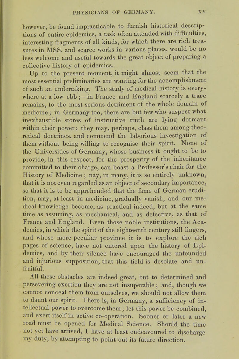 however, be found impracticable to furnish historical descrip- tions of entire epidemics, a task often attended with difficulties, interesting fragments of all kinds, for which there are rich trea- sures in MSS. and scarce works in various places, would be no less welcome and useful towards the great object of preparing a collective history of epidemics. Up to the present moment, it might almost seem that the most essential preliminaries are wanting for the accomplishment of such an undertaking. The study of medical history is every- where at a low ebb ;—in France and England scarcely a trace remains, to the most serious detriment of the whole domain of medicine; in Germany too, there are but few who suspect what inexhaustible stores of instructive truth are lying dormant within their power; they may, perhaps, class them among theo- retical doctrines, and commend the laborious investigation of them without being willing to recognise their spirit. None of the Universities of Germany, whose business it ought to be to provide, in this respect, for the prosperity of the inheritance committed to their charge, can boast a Professor's chair for the History of Medicine ; nay, in many, it is so entirely unknown, that it is not even regarded as an object of secondary importance, so that it is to be apprehended that the fame of German erudi- tion, may, at least in medicine, gradually vanish, and our me- dical knowledge become, as practical indeed, but at the same time as assuming, as mechanical, and as defective, as that of France and England. Even those noble institutions, the Aca- demies, in which the spirit of the eighteenth century still lingers, and whose more peculiar province it is to explore the rich pages of science, have not entered upon the history of Epi- demics, and by their silence have encouraged the unfounded and injurious supposition, that this field is desolate and un- fruitful. All these obstacles are indeed great, but to determined and persevering exertion they are not insuperable; and, though we cannot conceal them from ourselves, we should not allow them to daunt our spirit. There is, in Germany, a sufficiency of in- tellectual power to overcome them; let this power be combined, and exert itself in active co-operation. Sooner or later a new road must be opened for Medical Science. Should the time not yet have arrived, 1 have at least endeavoured to discharge my duty, by attempting to point out its future direction.