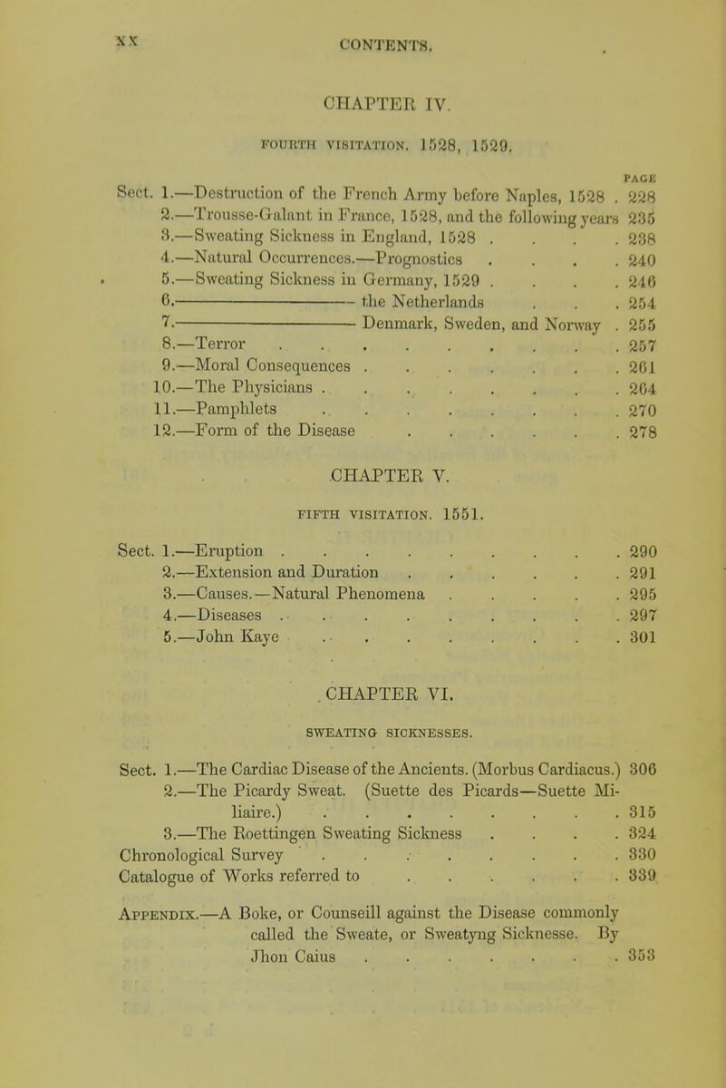 CHAPTER IV, FOURTH VISITATION. 1528, 1529. PAGE Sect. 1.—Destruction of the French Army before Naples, 1528 . 228 2.—Trousse-Galant in France, 1528, and the following years 235 3. —Sweating Sickness in England, 1528 .... 238 4. —Natural Occurrences.—Prognostics .... 240 5. —Sweating Sickness in Germany, 1529 . . . .246 6. ' the Netherlands . . . 254 7. — Denmark, Sweden, and Norway . 255 8. —Terror 257 9. —Moral Consequences ....... 201 10. —The Physicians 204 11. —Pamphlets 270 12. —Form of the Disease 278 CHAPTER V. FIFTH VISITATION. 1551. Sect. 1.—Eruption 290 2. —Extension and Duration . , . . . .291 3. —Causes.—Natural Phenomena ..... 295 4. —Diseases ... . . . . . . 297 5. —John Kaye 301 CHAPTER VI. SWEATING SICKNESSES. Sect. 1.—The Cardiac Disease of the Ancients. (Morbus Cardiacus.) 306 2. —The Picardy Sweat. (Suette des Picards—Suette Mi- liaire.) ........ 315 3. —The Roettingen Sweating Sickness .... 324 Chronological Survey 330 Catalogue of Works referred to 339 Appendix.—A Boke, or Counseill against the Disease commonly called the Sweate, or Sweatyng Sicknesse. By Jhon Caius ....... 353