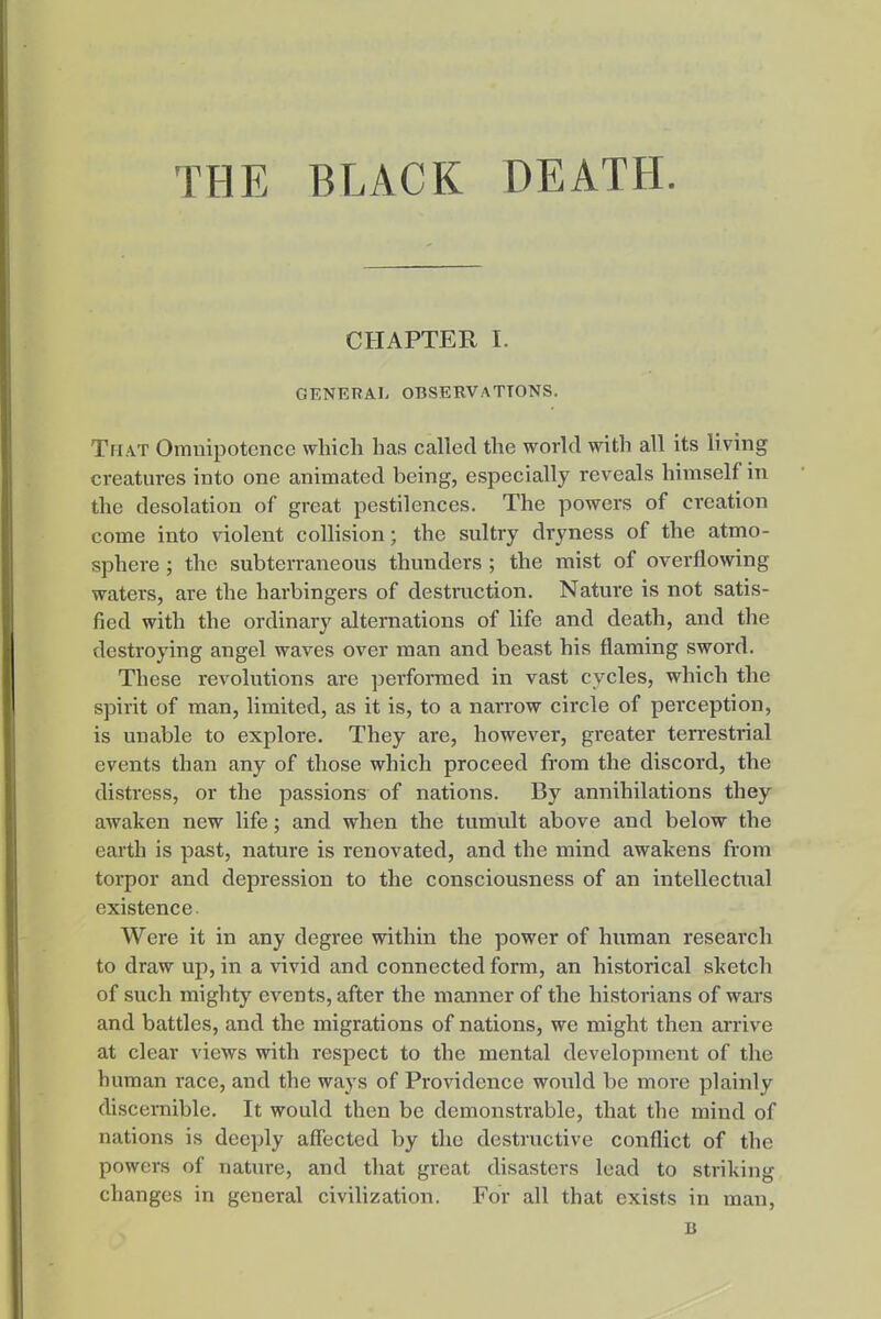 THE BLACK DEATH. CHAPTER I. GENERAL OBSERVATIONS. Th.\t Omnipotence which has called the world with all its living creatures into one animated being, especially reveals himself in the desolation of great pestilences. The powers of creation come into violent collision; the sultry dryness of the atmo- sphere ; the subterraneous thunders ; the mist of overflowing waters, are the harbingers of destraction. Nature is not satis- fied with the ordinary alternations of life and death, and the destroying angel waves over man and beast his flaming sword. These revolutions are performed in vast cycles, which the spirit of man, limited, as it is, to a narrow circle of perception, is unable to explore. They are, however, greater terrestrial events than any of those which proceed from the discord, the distress, or the passions of nations. By annihilations they awaken new life; and when the tumidt above and below the earth is past, nature is renovated, and the mind awakens from torpor and depression to the consciousness of an intellectnal existence. Were it in any degree within the power of human research to draw up, in a vivid and connected form, an historical sketch of such mighty events, after the manner of the historians of wars and battles, and the migrations of nations, we might then arrive at clear views with respect to the mental development of the human race, and the ways of Providence wonld be more plainly discernible. It would then be demonstrable, that tlie mind of nations is deeply affected by the destructive conflict of the powers of nature, and that great disasters lead to striking changes in general civilization. For all that exists in man, B