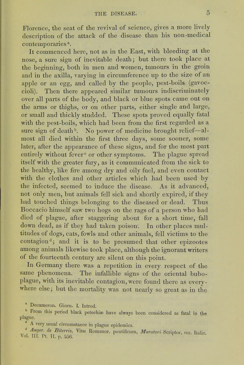 Florence, the seat of the revival of science, gives a more lively description of the attack of the disease than his non-medical contemporaries It commenced here, not as in the East, with bleeding at the nose, a sure sign of inevitable death; but there took place at the beginning, both in men and women, tumours in the groin and in the axilla, varying in circumference up to the size of an apple or an egg, and called by the people, pest-boils (gavoc- cioli). Then there appeared similar tumom-s indiscriminately over all parts of the body, and black or blue spots came out on the aiTQS or thighs, or on other parts, either single and large, or small and thickly studded. These spots proved equally fatal with the pest-boils, which had been from the first regarded as a sure sign of death''. No power of medicine brought relief—al- most all died within the first three days, some sooner, some later, after the appearance of these signs, and for the most part entirely without fever« or other symptoms. The plague spread itself with the greater ftuy, as it communicated from the sick to the healthy, like fire among dry and oily fuel, and even contact with the clothes and other articles which had been used by the infected, seemed to induce the disease. As it advanced, not only men, but animals fell sick and shortly expired, if they had touched things belonging to the diseased or dead. Thus Boccacio himself saw two hogs on the rags of a person who had died of plague, after staggering about for a short time, fall down dead, as if they had taken poison. In other places mul- titudes of dogs, cats, fowls and other animals, fell victims to the contagionand it is to be presumed that other epizootes among animals likewise took place, although the ignorant writers of the fourteenth century are silent on this point. In Germany there was a repetition in every respect of the same phenomena. The infallible signs of the oriental bubo- plague, with its inevitable contagion, were found there as every- where else; but the mortality was not nearly so great as in the  Decameron. Giora. I. Introd. •> From this period black petechias have always been considered as fatal in the plague. ° A very usual circumstance in plague epidemics. Auger, de Biterris, Vitro Romanor. pontificum, Muratori Bcvmiov. rer. Italic Vol. HI. Pt. II. p. 556.