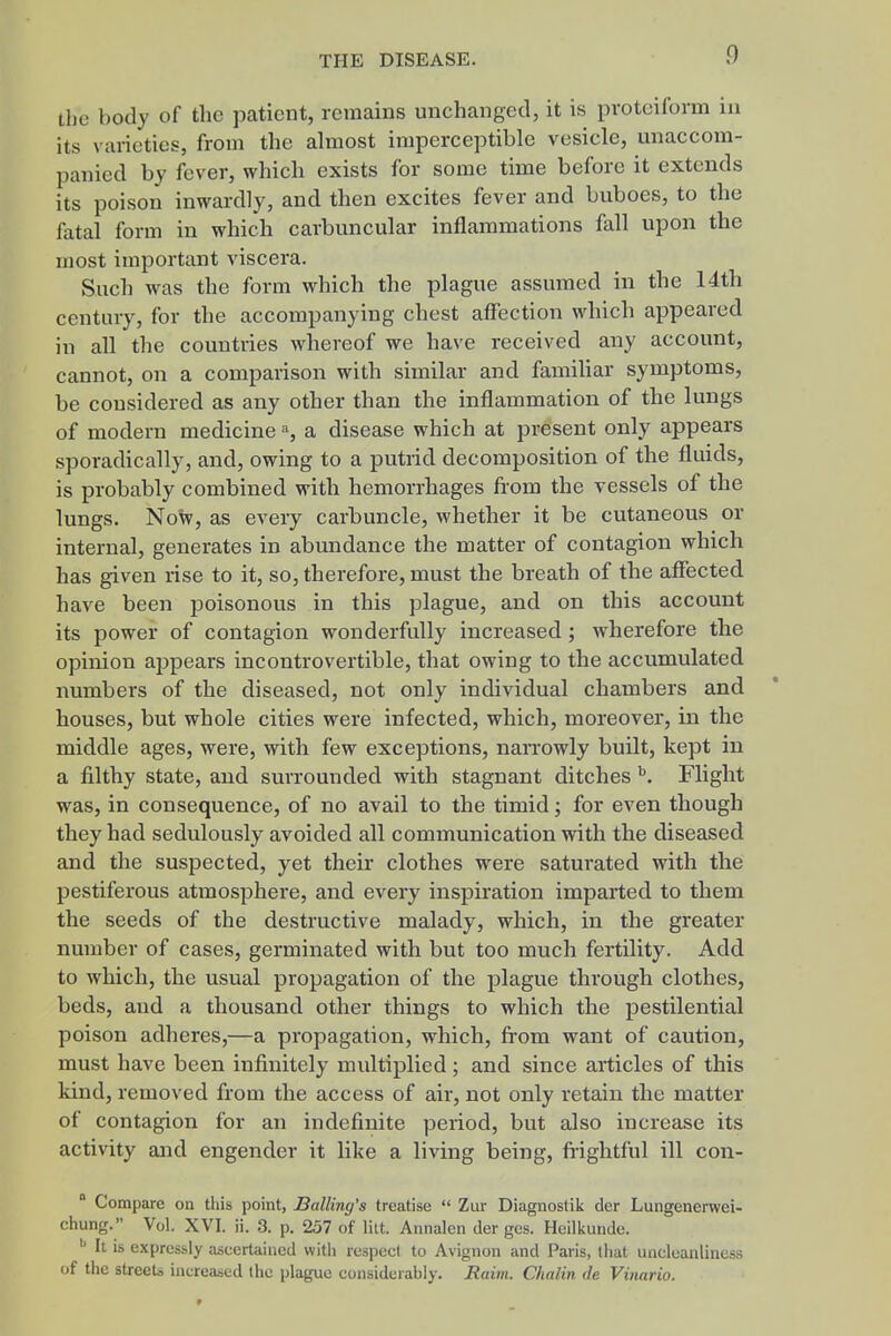 the body of the patient, remains unchanged, it is pvoteiform in its varieties, from the almost imperceptible vesicle, unaccom- panied by fever, which exists for some time before it extends its poison inwardly, and then excites fever and buboes, to the fatal form in which carbuncular inflammations fall upon the most important viscera. Such was the form which the plague assumed in the 14th century, for the accompanying chest affection which appeared in all the countries whereof we have received any account, cannot, on a comparison with similar and familiar symptoms, be considered as any other than the inflammation of the lungs of modern medicine % a disease which at present only appears sporadically, and, owing to a putrid decomposition of the fluids, is probably combined with hemorrhages from the vessels of the lungs. Now, as every carbuncle, whether it be cutaneous or internal, generates in abundance the matter of contagion which has given rise to it, so, therefore, must the breath of the affected have been poisonous in this plague, and on this account its power of contagion wonderfully increased; wherefore the opinion appears incontrovertible, that owing to the accumulated numbers of the diseased, not only individual chambers and houses, but whole cities were infected, which, moreover, in the middle ages, were, with few exceptions, narrowly built, kept in a filthy state, and surrounded with stagnant ditches ^. Flight was, in consequence, of no avail to the timid; for even though they had sedulously avoided all communication with the diseased and the suspected, yet their clothes were saturated with the pestiferous atmosphere, and every inspiration imparted to them the seeds of the destructive malady, which, in the greater number of cases, germinated with but too much fertility. Add to which, the usual propagation of the plague through clothes, beds, and a thousand other things to which the pestilential poison adheres,—a propagation, which, from want of caution, must have been infinitely multiplied; and since articles of this kind, removed from the access of air, not only retain the matter of contagion for an indefinite period, but also increase its activity and engender it like a living being, fiightful ill con-  Compare on this point, Balling's treatise  Zur Diagnostik der Lungenerwei- chung. Vol. XVI. ii. 3. p. 257 of lilt. Annalen der ges. Heilkunde. ^ It is expressly ascertained with respect to Avignon and Paris, that uncleanliness of the streets increased the plague considerably. Raim. Chalin de Vinario.