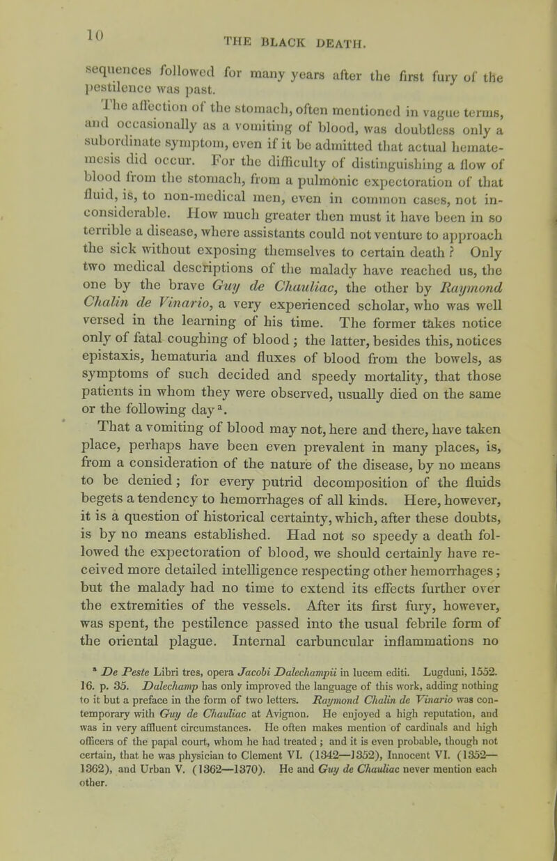 THE BLACK DEATH. .sequences followed for many years after the first fury of the pestilence mis past. The affection of the stomach, often mentioned in vague terms, and occasionally as a vomiting of blood, was doubtless only a subordmate symptom, even if it be admitted that actual hejnate- mesis did occur. For the difficulty of distinguishing a flow of blood from the stomach, fiom a pulmonic expectoration of that fluid, is, to non-medical men, even in common cases, not in- considerable. 1-Iow much greater then must it have been in so terrible a disease, where assistants could not venture to a])proach the sick without exposing themselves to certain death Only two medical descriptions of the malady have reached us, the one by the brave Guy de Chauliac, the other by Raymond Chalin de Vinario, a very experienced scholar, who was well versed in the learning of his time. The former takes notice only of fatal coughing of blood ; the latter, besides this, notices epistaxis, hematuria and fluxes of blood from the bowels, as symptoms of such decided and speedy mortality, that those patients in whom they were observed, usually died on the same or the following day^. That a vomiting of blood may not, here and there, have taken place, perhaps have been even prevalent in many places, is, from a consideration of the nature of the disease, by no means to be denied ; for every putrid decomposition of the fluids begets a tendency to hemonhages of all kinds. Here, however, it is a question of historical certainty, which, after these doubts, is by no means established. Had not so speedy a death fol- lowed the expectoration of blood, we should certainly have re- ceived more detailed intelligence respecting other hemon-hages; but the malady had no time to extend its efiects further over the extremities of the vessels. After its first fury, however, was spent, the pestilence passed into the usual febrile form of the oriental plague. Internal carbuncular inflammations no * De Peste Libri tres, opera Jacohi Dalechampii in lucem cditi. Lugduni, 1552. 16. p. 35. Dalechamp has only improved the language of this work, adding nothing to it but a preface in the form of two letters. Raymond Chalin de Vinario was con- temporary with Guy de Chaidiac at Avignon. He enjoyed a high reputation, and was in very affluent circumstances. He often makes mention of cardinals and high officers of the papal court, whom he had treated ; and it is even probable, though not certain, that he was physician to Clement VI. (1342—J352), Innocent VI. (1352— 1362), and Urban V. (1362—1370). He and Guy de Chauliac never mention each other.