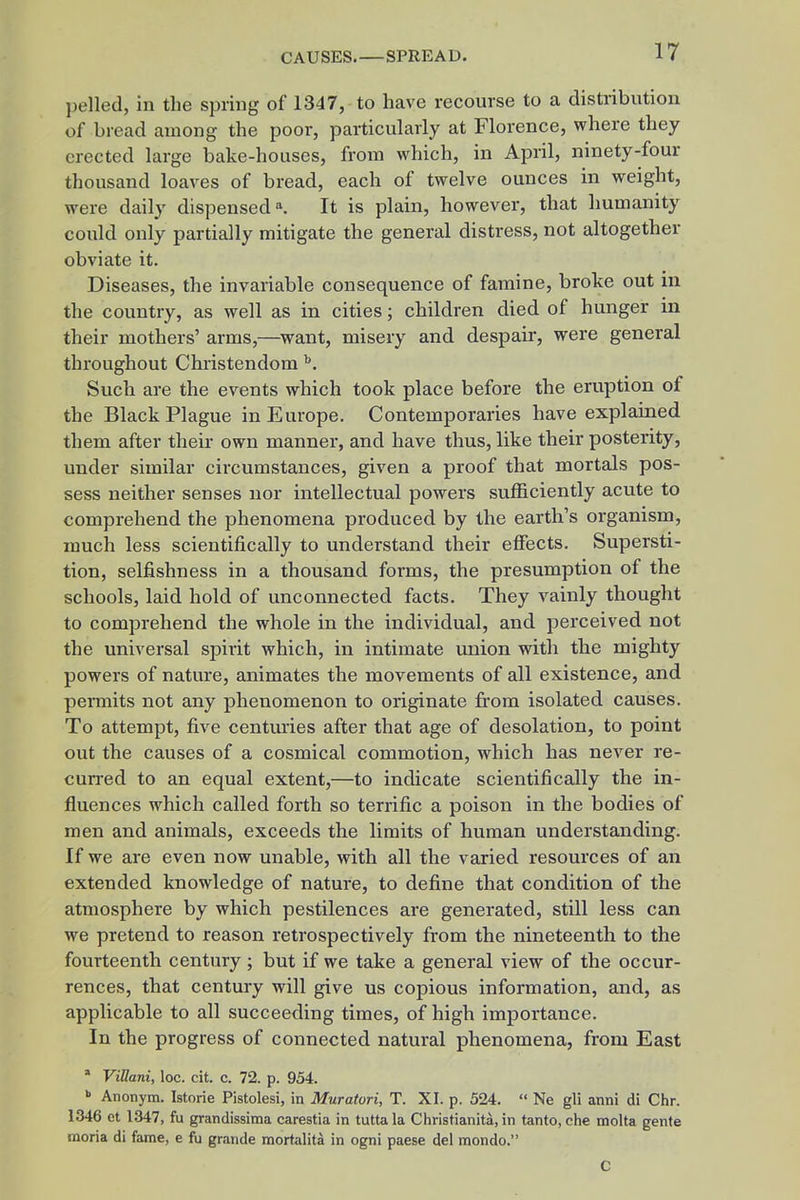 pelled, in the spring of 1347, to have recourse to a distribution of bread among the poor, particularly at Florence, where they erected large bake-houses, from which, in April, ninety-four thousand loaves of bread, each of twelve ounces in weight, were daily dispensed ^ It is plain, however, that humanity could only partially mitigate the general distress, not altogether obviate it. Diseases, the invariable consequence of famine, broke out in the country, as well as in cities; children died of hunger in their mothers' arms,—want, misery and despair, were general throughout Christendom Such are the events which took place before the eruption of the Black Plague in Europe. Contemporaries have explained them after their own manner, and have thus, like their posterity, under similar circumstances, given a proof that mortals pos- sess neither senses nor intellectual powers sufficiently acute to comprehend the phenomena produced by the earth's organism, much less scientifically to understand their effects. Supersti- tion, selfishness in a thousand forms, the presumption of the schools, laid hold of unconnected facts. They vainly thought to comprehend the whole in the individual, and perceived not the universal spirit which, in intimate miion with the mighty powers of nature, animates the movements of all existence, and pennits not any phenomenon to originate from isolated causes. To attempt, five centuries after that age of desolation, to point out the causes of a cosmical commotion, which has never re- curred to an equal extent,—to indicate scientifically the in- fluences which called forth so terrific a poison in the bodies of men and animals, exceeds the limits of human understanding. If we are even now unable, with all the varied resources of an extended knowledge of nature, to define that condition of the atmosphere by which pestilences are generated, still less can we pretend to reason retrospectively from the nineteenth to the fourteenth century; but if we take a general view of the occur- rences, that century will give us copious information, and, as applicable to all succeeding times, of high importance. In the progress of connected natural phenomena, from East * ViUani, loc. cit. c. 72. p. 954. >> Anonym. Istorie Pistolesi, in Muratori, T. XI. p. 524.  Ne gli anni di Chr. 1346 et 1347, fu grandissima carestia in tutta la Christianita, in tanto, che raolta genfe moria di fame, e fu grande mortalita in ogni paese del mondo. C