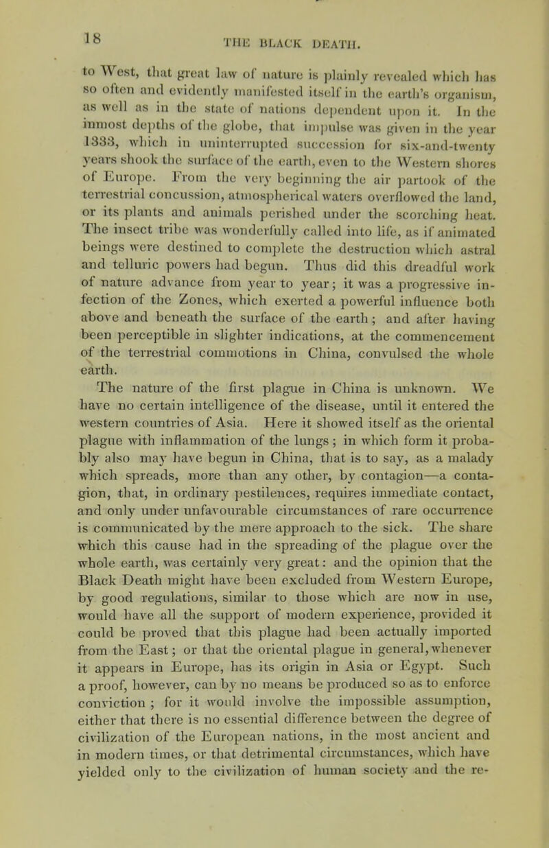 to West, tliat ^rcixt law of naturu is ])lainly revealed wliicli has so often ami evidently nianil'ested itself in tlic earth's organism, as well as in the state of nations dependent upon it. In the inmost depths of the globe, that impulse was given in the year 1333, whieh in uninterrujited succession for six-and-twenty years shook the surfaci; of the earth, even to tlie Western shores of Europe. From the very beginning the air partook of the terrestrial concussion, atmospherical waters overflowed the land, or its plants and animals perished under the scorching heat. The insect tribe was wonderfully called into life, as if animated beings were destined to complete tlie destruction which astral and telluric powers had begun. Thus did this dreadful work of nature advance from year to year; it was a progressive in- fection of the Zones, which exerted a powerful influence both above and beneath the surface of the earth; and aiter having been perceptible in slighter indications, at the commencement of the terrestrial commotions in China, convulsed the whole earth. The nature of the first plague in China is unknown. We have no certain intelligence of the disease, until it entered the western counti'ies of Asia. Here it showed itself as the oriental plague with inflammation of the lungs; in which form it proba- bly also may have begun in China, that is to say, as a malady which spreads, more than any other, by contagion—a conta- gion, that, in ordinary pestilences, requires immediate contact, and only under unfavotu-able circumstances of rare occurrence is communicated by the mere approach to the sick. The share which this cause had in the spreading of the plague over the whole earth, was certainly very great: and the opinion that the Black Death might have been excluded from Western Europe, by good regulations, similar to those which are now in use, would have all the support of modern experience, provided it could be proved that tl)is plague had been actually imported from the East; or that the oriental plague in general,whenever it appears in Europe, has its origin in Asia or Egypt. Such a proof, however, can by no means be produced so as to enforce conviction ; for it woidd involve the impossible assumption, either that there is no essential difference between the degree of civilization of the European nations, in the most ancient and in modern times, or tliat detrimental circumstances, which have yielded only to the civilization of human society and the re-