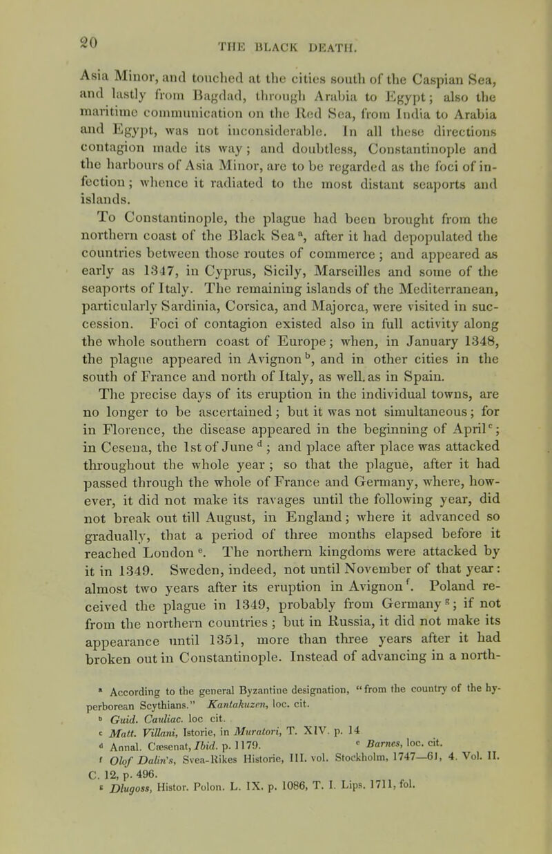 Asia Minor, and touclied at the cities south of the Caspian Sea, and lastly from liagdad, through Arabia to Egypt; also the maritime coumiunication on the lied Sea, from India to Arabia and Egypt, was not inconsiderable. In all these directions contagion made its way ; and doubtless, Constantinople and the harbours of Asia Minor, are to be regarded as the foci of in- fection ; whence it radiated to the most distant seaports and islands. To Constantinople, the plague had been brought from the northern coast of the Black Sea, after it had depopulated the countries between those routes of commerce ; and appeared as early as 1347, in Cyprus, Sicily, Marseilles and some of the seaports of Italy. The remaining islands of the Mediterranean, particularly Sardinia, Corsica, and Majorca, were visited in suc- cession. Foci of contagion existed also in full activity along the whole southem coast of Europe; when, in January 1348, the plague appeared in Avignon'', and in other cities in the south of France and north of Italy, as well, as in Spain. The precise days of its eruption in the individual towns, are no longer to be ascertained; but it was not simultaneous; for in Florence, the disease appeared in the beginning of April''; in Cesena, the 1st of June ; and place after place was attacked throughout the whole year ; so that the plague, after it had passed through the whole of France and Germany, where, how- ever, it did not make its ravages until the following year, did not break out till August, in England; where it advanced so gradually, that a j)eriod of three months elapsed before it reached London ^. The northern kingdoms were attacked by it in 1349. Sweden, indeed, not until November of that year: almost two years after its eruption in Avignon ^ Poland re- ceived the plague in 1349, probably from Germany s; if not from the northern countries ; but in Russia, it did not make its appearance until 1351, more than thi-ee years after it had broken out in Constantinople. Instead of advancing in a north-  According to the general Byzantine designation, from the country of the hy- perborean Scythians. Kantakuzen, loc. cit.  Guid. Canliac. loc cit. c Matt. Villani, Istorie, in Muratori, T. XIV. p. 14  Annal. Ciesenat, Ibid. p. 1179. Barnes, loc. cit. ' Olof Dalin's, Svea-Rikes Historic, HI. vol. Stockholm, 1747—6J, 4. Vol. H. C. 12, p. 496. t Dlugoss, Histor. Polon. L. IX. p. 1086, T. I. Lips. 1711, fol.