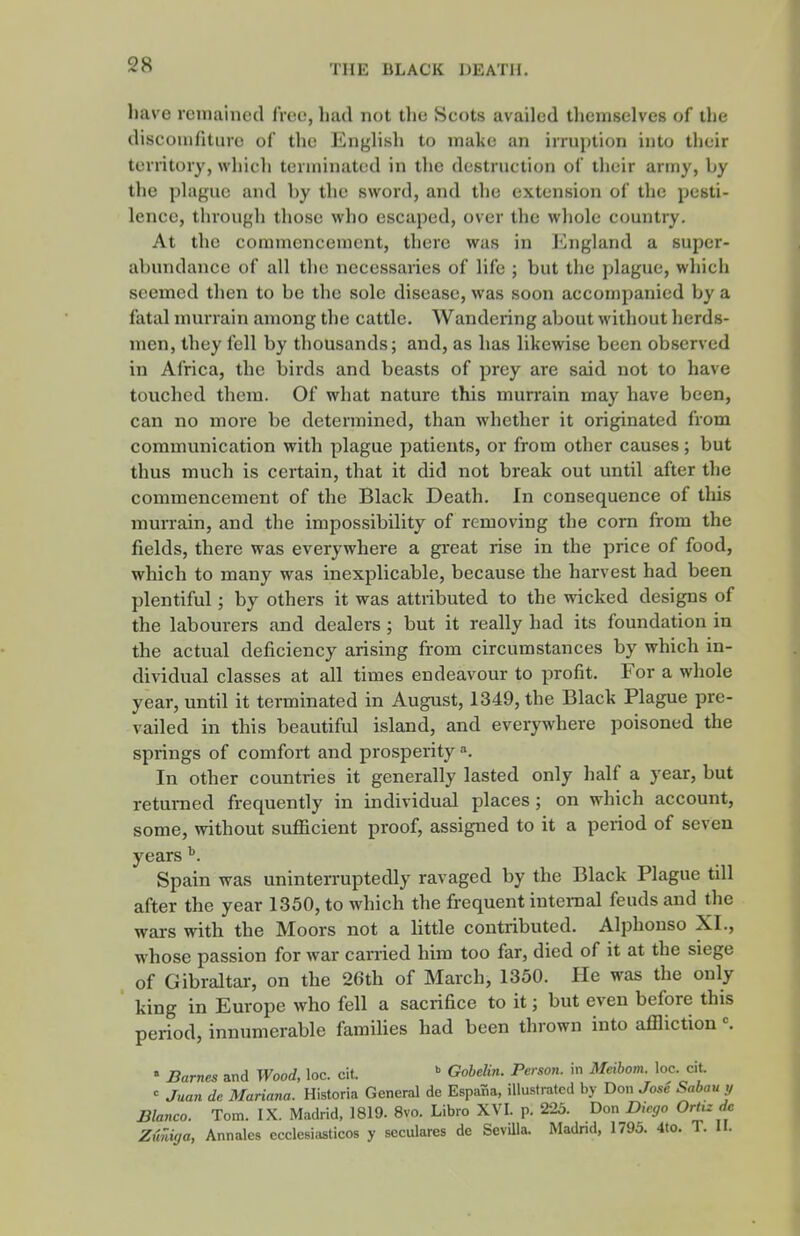 have reiTiained free, had not the Scots availed themselves of the discoiufiture of the English to make an irruption into their territory, which terminated in the destruction of their army, by the plague and by the sword, and the extension of the pesti- lence, through those who escaped, over the whole country. At the commencement, there was in I'higland a super- abundance of all the necessaries of life ; but the plague, which seemed then to be the sole disease, was soon accon)panied by a fatal murrain among the cattle. Wandering about without herds- men, they fell by thousands; and, as has likewise been observed in Africa, the birds and beasts of prey are said not to have touched them. Of what nature this murrain may have been, can no more be determined, than whether it originated from communication with plague patients, or from other causes; but thus much is certain, that it did not break out until after the commencement of the Black Death. In consequence of this murrain, and the impossibility of removing the corn from the fields, there was everywhere a great rise in the price of food, which to many was inexplicable, because the harvest had been plentiful; by others it was attributed to the wicked designs of the labourers and dealers; but it really had its foundation in the actual deficiency arising from circumstances by which in- dividual classes at all times endeavour to profit. For a whole year, until it terminated in August, 1349, the Black Plague pre- vailed in this beautiful island, and everywhere poisoned the springs of comfort and prosperity In other countries it generally lasted only half a year, but returned frequently in individual places; on which account, some, without sufficient proof, assigned to it a period of seven years ^. Spain was uninterruptedly ravaged by the Black Plague till after the year 1350, to which the frequent internal feuds and the wars with the Moors not a Uttle contributed. Alphonso XL, whose passion for war carried him too far, died of it at the siege of Gibraltar, on the 26th of March, 1350. He was the only king in Europe who fell a sacrifice to it; but even before this period, innumerable faraiUes had been thrown into affliction ^ » Barnes and Wood, loc. cit.  GoheUn. Person, in Meihom loc. cit. <^ Juan de Mariana. Historia General de Espana, illustrated by Don Jose Sabau y Blanco. Tom. IX. Madrid, 1819. 8vo. Libro XVI. p. 225. Don Dkgo Ortiz de Ziiniga, Annales ecclesiasticos y seculares de SeviUa. Madrid, 1795. 4to. T. II.