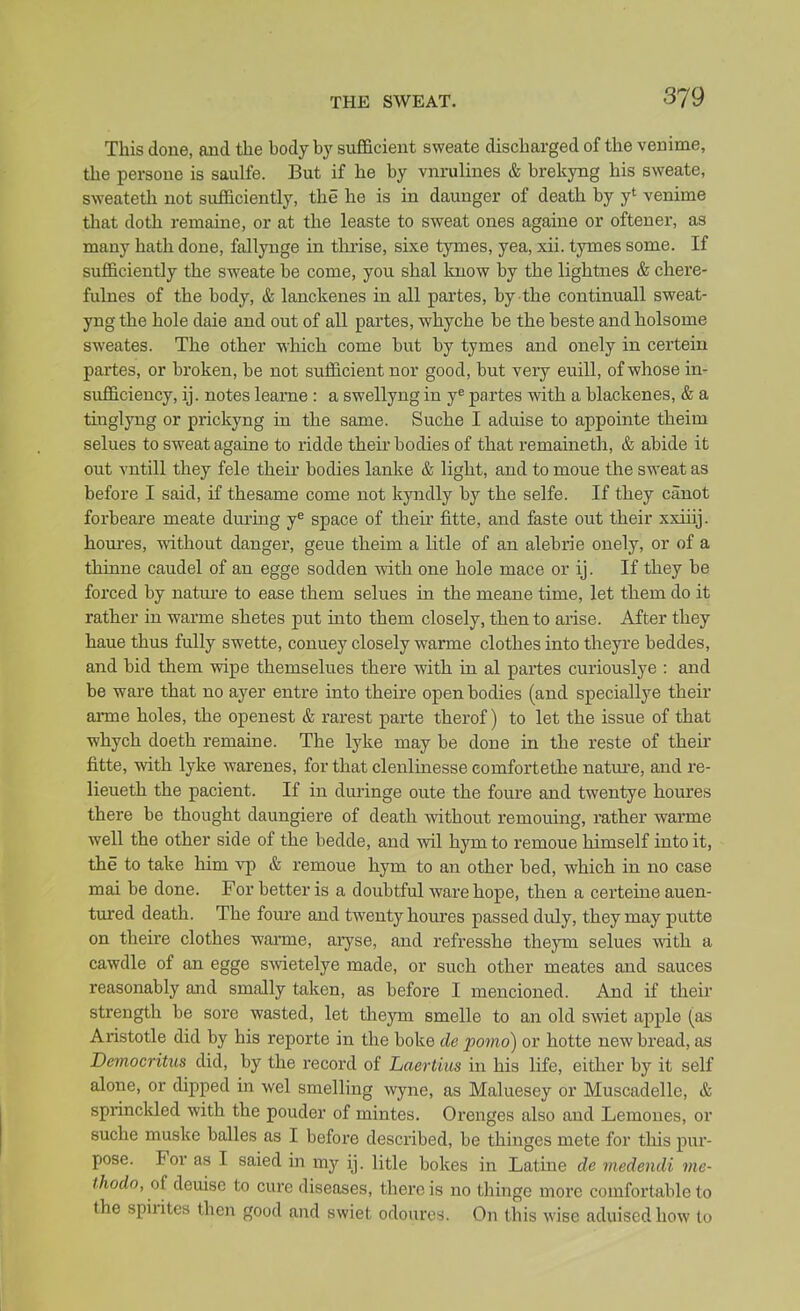 This done, and the hody by sufficient sweate discharged of the venime, the persoue is saulfe. But if he by vnrulines & brekyng his sweate, sweatetli not sufficiently, the he is in daunger of death by y' venime that doth remaine, or at the leaste to sweat ones againe or oftener, as many hath done, fallynge in thrise, sixe tymes, yea, xii. tymes some. If sufficiently the sweate be come, you shal know by the lightnes & chere- fulnes of the body, & lanckenes in all partes, by the continuall sweat- yng the hole dale and out of all partes, whyche be the beste and holsome sweates. The other which come but by tymes and onely in certein partes, or broken, be not sufficient nor good, but very euill, of whose in- sufficiency, ij. notes leanae : a swellyng in y^ partes with a blackenes, & a tuaglyng or prickyng in the same. Suche I aduise to appointe theim selues to sweat againe to ridde their bodies of that remaineth, & abide it out vntill they fele their bodies lanke & light, and to moue the sweat as before I said, if thesame come not kyndly by the selfe. If they canot forbeare meate during y« space of their fitte, and faste out their xxiiij. hoiu-es, without danger, geue theim a litle of an alebrie onely, or of a thinne caudel of an egge sodden with one hole mace or ij. If they be forced by nature to ease them selues iu the meane time, let them do it rather in warme shetes put into them closely, then to arise. After they haue thus fully swette, conuey closely warme clothes into theyre beddes, and bid them wipe themselues there with in al partes curiouslye : and be ware that no ayer entre into theire open bodies (and speciallye their arme holes, the openest & rarest paxte therof) to let the issue of that whych doeth remaine. The lyke may be done in the reste of their fitte, with lyke warenes, for that clenlinesse comfortethe natm-e, and re- lieueth the pacient. If in duringe oute the foure and twentye houres there be thought daungiere of death without remouing, rather warme well the other side of the bedde, and wil hym to remoue himself into it, the to take him vp & remoue hym to an other bed, which in no case mai be done. For better is a doubtful ware hope, then a certeine auen- tured death. The foure and twenty houres passed duly, they may putte on theire clothes warme, aiyse, and refresshe theym selues with a cawdle of an egge SAvietelye made, or such other meates and sauces reasonably and smally taken, as before I mencioned. And if their strength be sore wasted, let theym smelle to an old smet apple (as Aristotle did by his reporte in the boke de porno) or hotte new bread, as Democritiis did, by the record of Laertius in his life, either by it self alone, or dipped in wel smelling wyne, as Maluesey or Muscadelle, & sprinckled with the pouder of mintes. Orenges also and Lemones, or suche muske balles as I before described, be thinges mete for this pur- pose. For as I saied m my ij. litle bokes in Latiae de medendi mc- thodo, of deuise to cure diseases, there is no thinge more comfortable to the spirites then good and swiet odouros. On this wise aduised how to