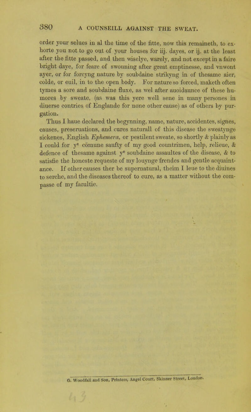 A COUNSEILL AGAINST THE SWEAT. order your selues iu al the time of the fitte, now this remaineth, to ex- horte you not to go out of j'our houses for iij. dayes, or ij. at the least after the fitte passed, and then wiselye, warely, and not except m a faire bright daye, for feare of swouniug after great emptinesse, and vnwont ayer, or for forcyng nature by soubdaine strikyng in of thesame aier, colde, or euil, in to the open body. For nature so forced, maketh often tymes a sore and soubdame fluxe, as wel after auoidaunce of these hu- mores by sweate, (as was this yere well sene in many persones in diuerse contries of Englande for none other cause) as of others by pur- gation. Thus I haue declared the begynning, name, natui'e, accidentes, signes, causes, preseruations, and cui'es naturall of this disease the sweatynge sickenes, English Ephemera, or pestilent sweate, so shortly & plainly as I could for y* comune saufty of my good coimtrimen, help, relieue, & defence of thesame against y^ soubdaine assaultes of the disease, & to satisfie the honeste requeste of my louynge frendes and gentle acquaint- ance. If other causes ther be supernatural, theim I leue to the diuines to serche, and the diseases thereof to ciu'e, as a matter without the com- passe of my facultie. G. Woodfali and Son, Printers, Angel Court, Skinner Street, Londi