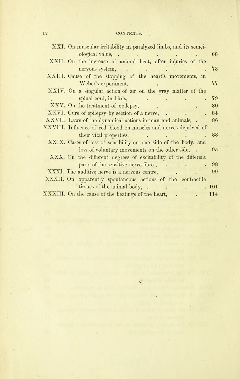 XXI. On muscular irritability in paralyzed limbs, and its semei- ological value, ; . . 68 XXII. On the increase of animal heat, after injuries of the nervous system, . . . . .73 XXIII. Cause of the stopping of the heart's movements, in Weber's experiment, . . . .77 XXIV. On a singular action of air on the gray matter of the spinal cord, in birds, . . . .79 XXV. On the treatment of epilepsy, ... 80 XXVI. Cure of epilepsy by section of a nerve, . . .84 XXVII. Laws of the dynamical actions in man and animals, . 86 XXVIII. Influence of red blood on muscles and nerves deprived of their vital properties, . . . .88 XXIX. Cases of loss of sensibility on one side of the body, and loss of voluntary movements on the other side, . 05 XXX. On the different degrees of excitability of the different parts of the sensitive nerve-fibres, . . .98 XXXI. The auditive nerve is a nervous centre, . . 99 XXXII. On apparently spontaneous actions of the contractile tissues of the animal body, .... 101 XXXIII. On the cause of the beatings of the heart, . . 114