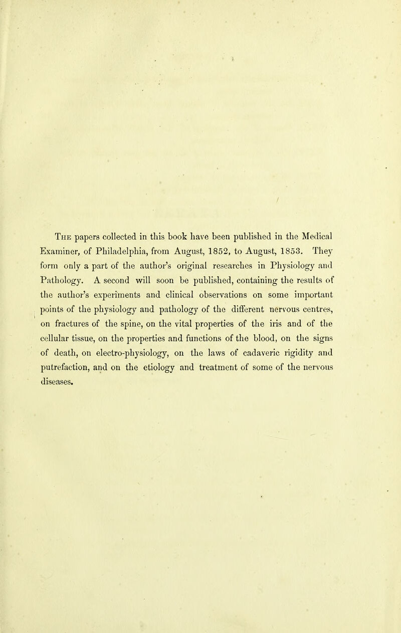 The papers collected in this book have been published in the Medical Examiner, of Philadelphia, from August, 1852, to August, 1853. They form only a part of the author's original researches in Physiology and Pathology. A second will soon be published, containing the results of the author's experiments and clinical observations on some important points of the physiology and pathology of the different nervous centres, on fractures of the spine, on the vital properties of the iris and of the cellular tissue, on the properties and functions of the blood, on the signs of death, on electro-physiology, on the laws of cadaveric rigidity and putrefaction, and on the etiology and treatment of some of the nervous diseases.