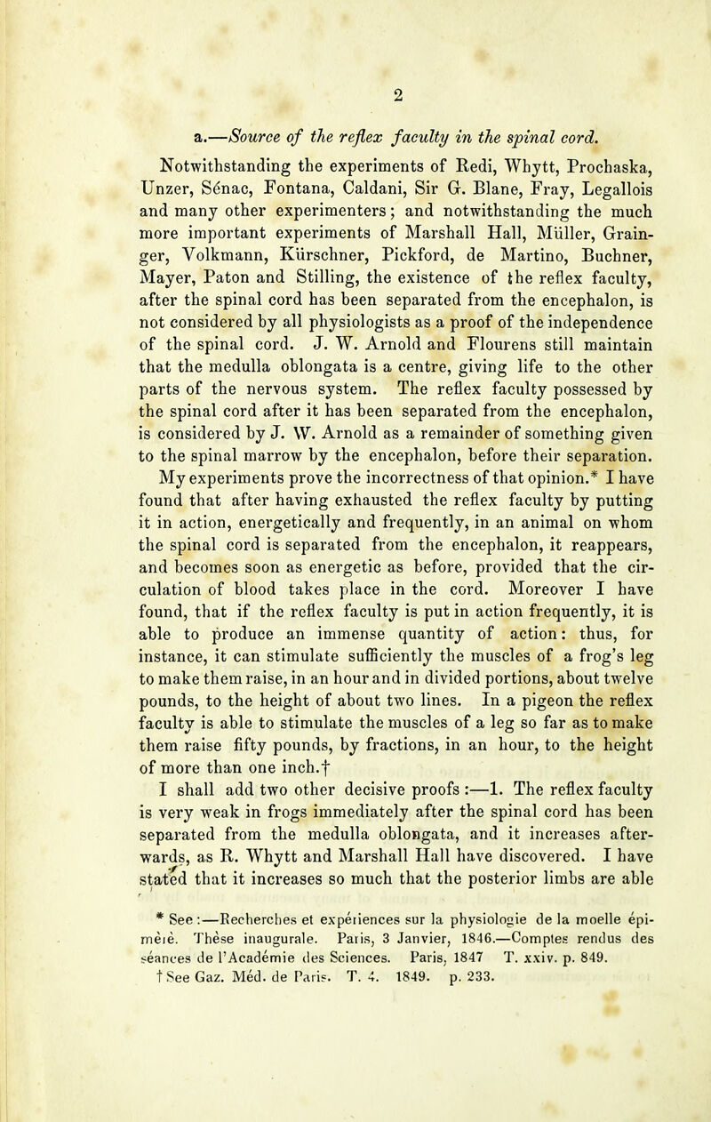 a.—Source of the reflex faculty in the spinal cord. Notwithstanding the experiments of Redi, Whytt, Prochaska, Unzer, Senac, Fontana, Caldani, Sir G. Blane, Fray, Legallois and many other experimenters; and notwithstanding the much more important experiments of Marshall Hall, Miiller, Grain- ger, Volkmann, Kurschner, Pickford, de Martino, Buchner, Mayer, Paton and Stilling, the existence of the reflex faculty, after the spinal cord has been separated from the encephalon, is not considered by all physiologists as a proof of the independence of the spinal cord. J. W. Arnold and Flourens still maintain that the medulla oblongata is a centre, giving life to the other parts of the nervous system. The reflex faculty possessed by the spinal cord after it has been separated from the encephalon, is considered by J. W. Arnold as a remainder of something given to the spinal marrow by the encephalon, before their separation. My experiments prove the incorrectness of that opinion.* I have found that after having exhausted the reflex faculty by putting it in action, energetically and frequently, in an animal on whom the spinal cord is separated from the encephalon, it reappears, and becomes soon as energetic as before, provided that the cir- culation of blood takes place in the cord. Moreover I have found, that if the reflex faculty is put in action frequently, it is able to produce an immense quantity of action: thus, for instance, it can stimulate sufficiently the muscles of a frog's leg to make them raise, in an hour and in divided portions, about twelve pounds, to the height of about two lines. In a pigeon the reflex faculty is able to stimulate the muscles of a leg so far as to make them raise fifty pounds, by fractions, in an hour, to the height of more than one inch.f I shall add two other decisive proofs :—1. The reflex faculty is very weak in frogs immediately after the spinal cord has been separated from the medulla oblongata, and it increases after- wards, as R. Whytt and Marshall Hall have discovered. I have stated that it increases so much that the posterior limbs are able * See:—Recherches et experiences sur la physiologie de la moelle epi- meje. These inaugurale. Paris, 3 Janvier, 1846.—Comptes rendus des seances de l'Academie des Sciences. Paris, 1847 T. xxiv. p. 849. t See Gaz. Med. de Pari?. T. 4. 1849. p. 233.