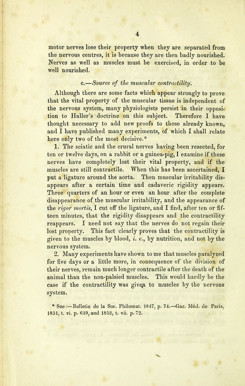 motor nerves lose their property when they are separated from the nervous centres, it is because they are then badly nourished. Nerves as well as muscles must be exercised, in order to be well nourished. c.—Source of the muscular contractility. Although there are some facts which appear strongly to prove that the vital property of the muscular tissue is independent of the nervous system, many physiologists persist in their opposi- tion to Haller's doctrine on this subject. Therefore I have thought necessary to add new proofs to those already known, and I have published many experiments, of which I shall relate here only two of the most decisive.* 1. The sciatic and the crural nerves having been resected, for ten or twelve days, on a rabbit or a guinea-pig, I examine if these nerves have completely lost their vital property, and if the muscles are still contractile. When this has been ascertained, I put a ligature around the aorta. Then muscular irritability dis- appears after a certain time and cadaveric rigidity appears. Three quarters of an hour or even an hour after the complete disappearance of the muscular irritability, and the appearance of the rigor mortis, I cut oif the ligature, and I find, after ten or fif- teen minutes, that the rigidity disappears and the contractility reappears. I need not say that the nerves do not regain their lost property. This fact clearly proves that the contractility is given to the muscles by blood, i. e., by nutrition, and not by the nervous system. 2. Many experiments have shown to me that muscles paralyzed for five days or a little more, in consequence of the division of their nerves, remain much longer contractile after the death of the animal than the non-palsied muscles. This would hardly be the case if the contractility was give/i to muscles by the nervous system. * See:—Bulletin de la Soc. Philomat. 1847, p. 74.—Gaz. Med. de Paris, 1851, t. vi. p. 619, and 1852, t. vii. p. 72.