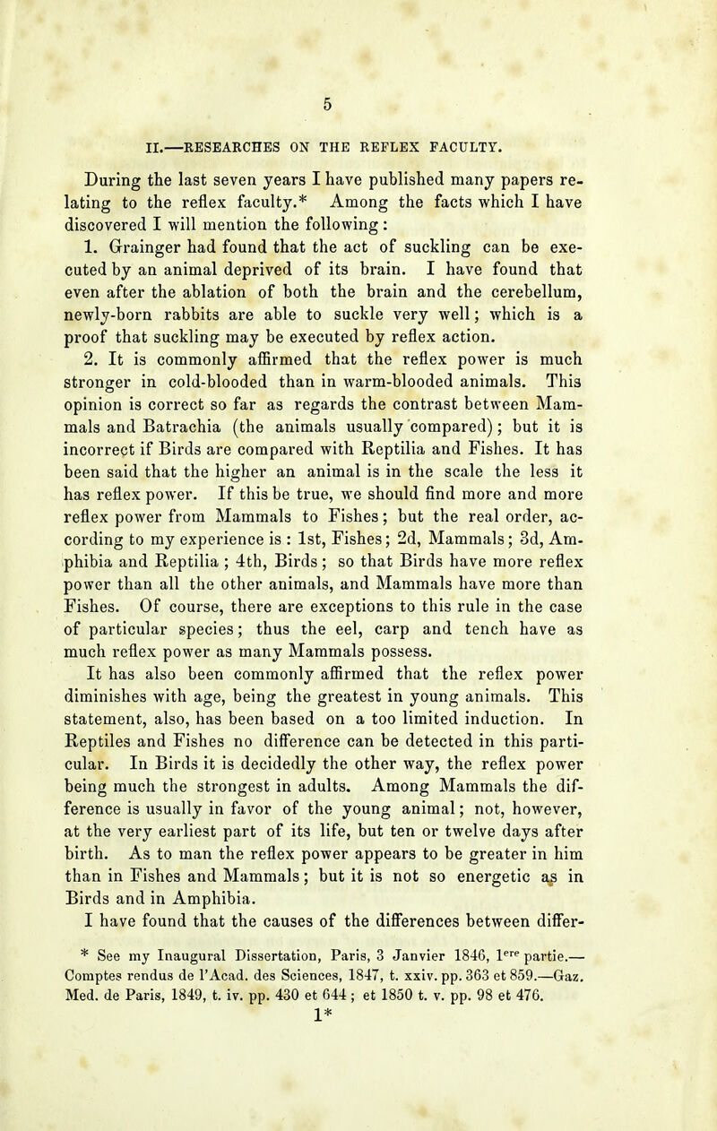 II.—RESEARCHES ON THE REFLEX FACULTY. During the last seven years I have published many papers re- lating to the reflex faculty.* Among the facts which I have discovered I will mention the following: 1. Grainger had found that the act of suckling can be exe- cuted by an animal deprived of its brain. I have found that even after the ablation of both the brain and the cerebellum, newly-born rabbits are able to suckle very well; which is a proof that suckling may be executed by reflex action. 2. It is commonly affirmed that the reflex power is much stronger in cold-blooded than in warm-blooded animals. This opinion is correct so far as regards the contrast between Mam- mals and Batrachia (the animals usually compared); but it is incorrect if Birds are compared with Reptilia and Fishes. It has been said that the higher an animal is in the scale the less it has reflex power. If this be true, we should find more and more reflex power from Mammals to Fishes; but the real order, ac- cording to my experience is : 1st, Fishes; 2d, Mammals; 3d, Am- phibia and Reptilia ; 4th, Birds; so that Birds have more reflex power than all the other animals, and Mammals have more than Fishes. Of course, there are exceptions to this rule in the case of particular species; thus the eel, carp and tench have as much reflex power as many Mammals possess. It has also been commonly affirmed that the reflex power diminishes with age, being the greatest in young animals. This statement, also, has been based on a too limited induction. In Reptiles and Fishes no difference can be detected in this parti- cular. In Birds it is decidedly the other way, the reflex power being much the strongest in adults. Among Mammals the dif- ference is usually in favor of the young animal; not, however, at the very earliest part of its life, but ten or twelve days after birth. As to man the reflex power appears to be greater in him than in Fishes and Mammals; but it is not so energetic as in Birds and in Amphibia. I have found that the causes of the differences between differ- * See my Inaugural Dissertation, Paris, 3 Janvier 1846, lere partie.— Comptes rendus de l'Acad. des Sciences, 1847, t. xxiv. pp. 363 et 859.—Gaz. Med. de Paris, 1849, t. iv. pp. 430 et 644 ; et 1850 t. v. pp. 98 et 476. 1*