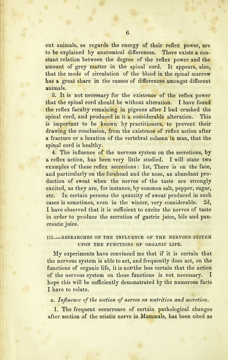 ent animals, as regards the energy of their reflex power, are to be explained by anatomical differences. There exists a con- stant relation between the degree of the reflex power and the amount of grey matter in the spinal cord. It appears, also, that the mode of circulation of the blood in the spinal marrow has a great share in the causes of differences amongst different animals. 8. It is not necessary for the existence of the reflex power that the spinal cord should be without alteration. I have found the reflex faculty remaining in pigeons after I had crushed the spinal cord, and produced in it a considerable alteration. This is important to be known by practitioners, to prevent their drawing the conclusion, from the existence of reflex action after a fracture or a luxation of the vertebral column in man, that the spinal cord is healthy. 4. The influence of the nervous system on the secretions, by a reflex action, has been very little studied. I will state two examples of these reflex secretions: 1st, There is on the face, and particularly on the forehead and the nose, an abundant pro- duction of sweat when the nerves of the taste are strongly excited, as they are, for instance, by common salt, pepper, sugar, etc. In certain persons the quantity of sweat produced in such cases is sometimes, even in the winter, very considerable. 2d, I have observed that it is sufficient to excite the nerves of taste in order to produce the secretion of gastric juice, bile and pan- creatic juice. Ill RESEARCHES ON THE INFLUENCE OP THE NERVOUS SYSTEM UPON THE FUNCTIONS OF ORGANIC LIFE. My experiments have convinced me that if it is certain that the nervous system is able to act, and frequently does act, on the functions of organic life, it is not*the less certain that the action of the nervous system on these functions is not necessary. I hope this will be sufficiently demonstrated by the numerous facts I have to relate. a. Influence of the section of nerves on nutrition and secretion. 1. The frequent occurrence of certain pathological changes after section of the sciatic nerve in Mammals, has been cited as