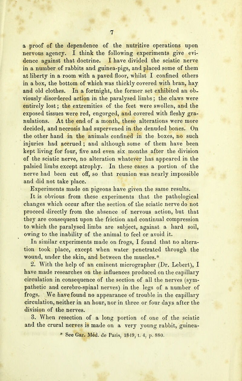 a proof of the dependence of the nutritive operations upon nervous agency. I think the following experiments give evi- dence against that doctrine. I have divided the sciatic nerve in a number of rabbits and guinea-pigs, and placed some of them at liberty in a room with a paved floor, whilst I confined others in a box, the bottom of which was thickly covered with bran, hay and old clothes. In a fortnight, the former set exhibited an ob- viously disordered action in the paralysed limbs; the claws were entirely lost; the extremities of the feet were swollen, and the exposed tissues were red, engorged, and covered with fleshy gra- nulations. At the end of a month, these alterations were more decided, and necrosis had supervened in the denuded bones. On the other hand in the animals confined in the boxes, no such injuries had accrued; and although some of them have been kept living for four, five and even six months after the division of the sciatic nerve, no alteration whatever has appeared in the palsied limbs except atrophy. In these cases a portion of the nerve had been cut off, so that reunion was nearly impossible and did not take place. Experiments made on pigeons have given the same results. It is obvious from these experiments that the pathological changes which occur after the section of the sciatic nerve do not proceed directly from the absence of nervous action, but that they are consequent upon the friction and continual compression to which the paralysed limbs are subject, against a hard soil, owing to the inability of the animal to feel or avoid it. In similar experiments made on frogs, I found that no altera- tion took place, except when water penetrated through the wound, under the skin, and between the muscles.* 2. With the help of an eminent micrographer (Dr. Lebert), I have made researches on the influences produced on the capillary circulation in consequence of the section of all the nerves (sym- pathetic and cerebro-spinal nerves) in the legs of a number of frogs. We have found no appearance of trouble in the capillary circulation, neither in an hour, nor in three or four days after the division of the nerves. 3. When resection of a long portion of one of the sciatic and the crural nerves is made on a very young rabbit, guinea-