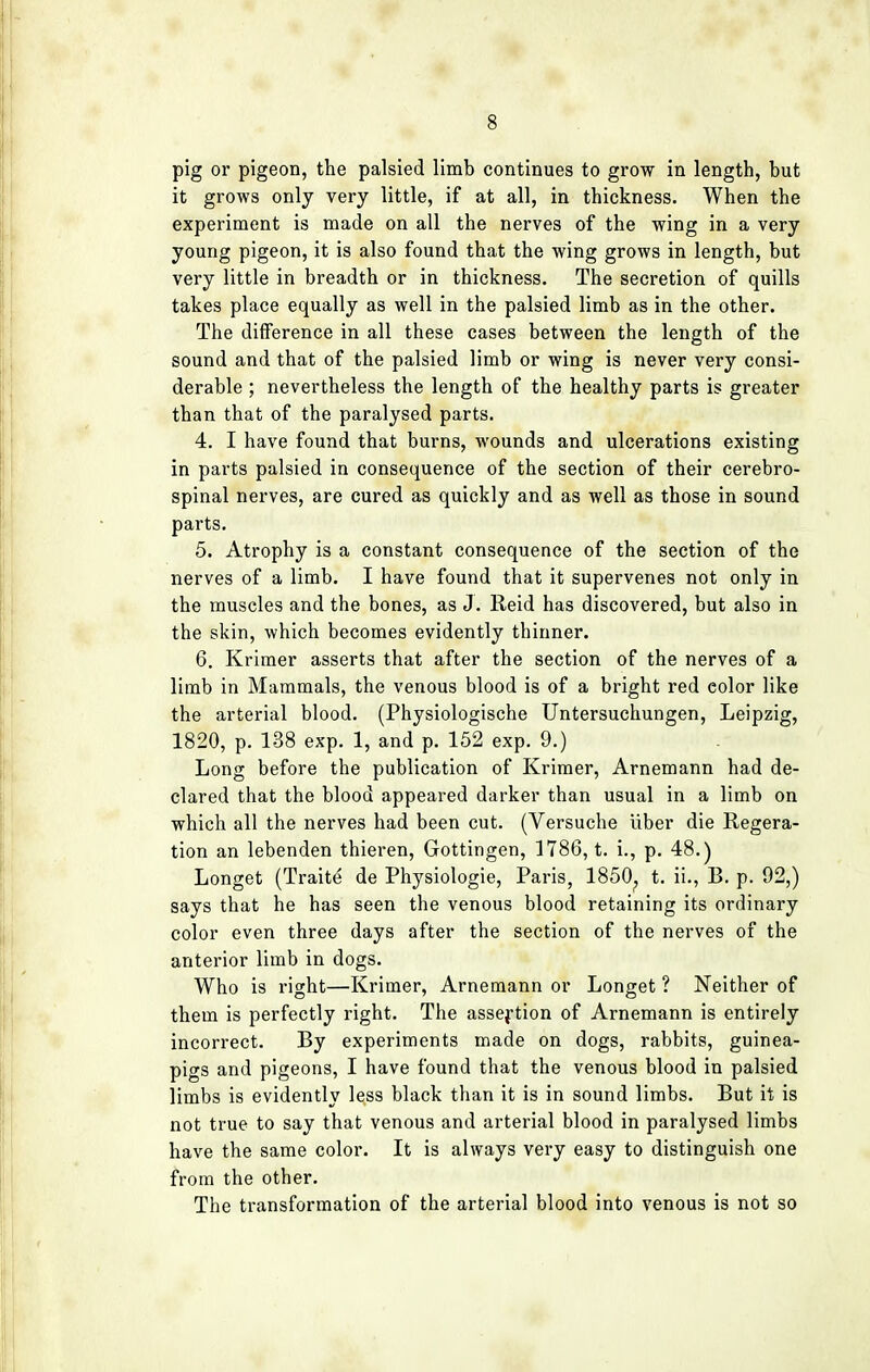 pig or pigeon, the palsied limb continues to grow in length, but it grows only very little, if at all, in thickness. When the experiment is made on all the nerves of the wing in a very young pigeon, it is also found that the wing grows in length, but very little in breadth or in thickness. The secretion of quills takes place equally as well in the palsied limb as in the other. The difference in all these cases between the length of the sound and that of the palsied limb or wing is never very consi- derable ; nevertheless the length of the healthy parts is greater than that of the paralysed parts. 4. I have found that burns, wounds and ulcerations existing in parts palsied in consequence of the section of their cerebro- spinal nerves, are cured as quickly and as well as those in sound parts. 5. Atrophy is a constant consequence of the section of the nerves of a limb. I have found that it supervenes not only in the muscles and the bones, as J. Reid has discovered, but also in the skin, which becomes evidently thinner. 6. Krimer asserts that after the section of the nerves of a limb in Mammals, the venous blood is of a bright red eolor like the arterial blood. (Physiologische Untersuchungen, Leipzig, 1820, p. 138 exp. 1, and p. 152 exp. 9.) . Long before the publication of Krimer, Arnemann had de- clared that the blood appeared darker than usual in a limb on which all the nerves had been cut. (Versuche Uber die Regera- tion an lebenden thieren, Gottingen, 1786, t. i., p. 48.) Longet (Traite de Physiologie, Paris, 1850? t. ii., B. p. 92,) says that he has seen the venous blood retaining its ordinary color even three days after the section of the nerves of the anterior limb in dogs. Who is right—Krimer, Arnemann or Longet ? Neither of them is perfectly right. The assertion of Arnemann is entirely incorrect. By experiments made on dogs, rabbits, guinea- pigs and pigeons, I have found that the venous blood in palsied limbs is evidently less black than it is in sound limbs. But it is not true to say that venous and arterial blood in paralysed limbs have the same color. It is always very easy to distinguish one from the other. The transformation of the arterial blood into venous is not so