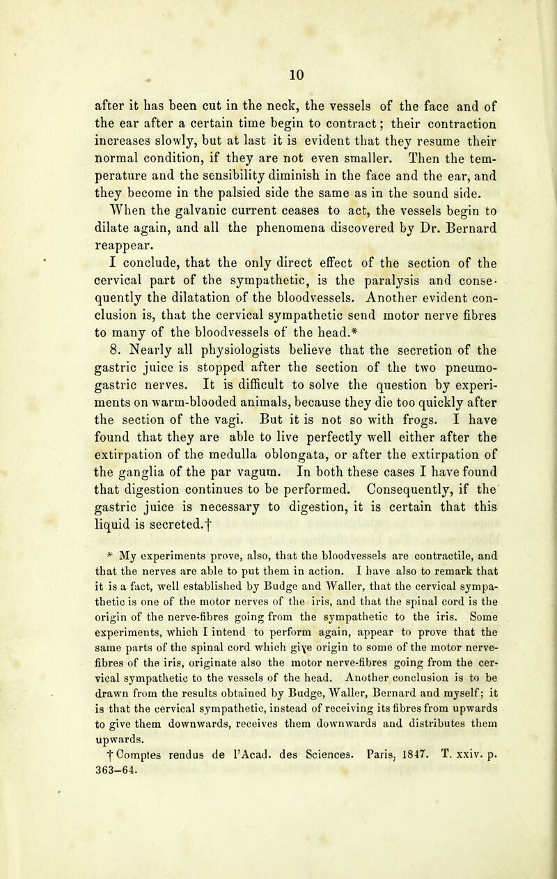 after it has been cut in the neck, the vessels of the face and of the ear after a certain time begin to contract; their contraction increases slowly, but at last it is evident that they resume their normal condition, if they are not even smaller. Then the tem- perature and the sensibility diminish in the face and the ear, and they become in the palsied side the same as in the sound side. When the galvanic current ceases to act, the vessels begin to dilate again, and all the phenomena discovered by Dr. Bernard reappear. I conclude, that the only direct effect of the section of the cervical part of the sympathetic, is the paralysis and conse- quently the dilatation of the bloodvessels. Another evident con- clusion is, that the cervical sympathetic send motor nerve fibres to many of the bloodvessels of the head.* 8. Nearly all physiologists believe that the secretion of the gastric juice is stopped after the section of the two pneumo- gastric nerves. It is difficult to solve the question by experi- ments on warm-blooded animals, because they die too quickly after the section of the vagi. But it is not so with frogs. I have found that they are able to live perfectly well either after the extirpation of the medulla oblongata, or after the extirpation of the ganglia of the par vagum. In both these cases I have found that digestion continues to be performed. Consequently, if the gastric juice is necessary to digestion, it is certain that this liquid is secreted.f * My experiments prove, also, that the bloodvessels are contractile, and that the nerves are able to put them in action. I have also to remark that it is a fact, well established by Budge and Waller, that the cervical sympa- thetic is one of the motor nerves of the iris, and that the spinal cord is the origin of the nerve-fibres going from the sympathetic to the iris. Some experiments, which I intend to perform again, appear to prove that the same parts of the spinal cord which giye origin to some of the motor nerve- fibres of the iris, originate also the motor nerve-fibres going from the cer- vical sympathetic to the vessels of the head. Another conclusion is to be drawn from the results obtained by Budge, Waller, Bernard and myself; it is that the cervical sympathetic, instead of receiving its fibres from upwards to give them downwards, receives them downwards and distributes them upwards. fComptes rendus de l'Acad. des Sciences. Paris. 1847. T. xxiv. p. 363-64.