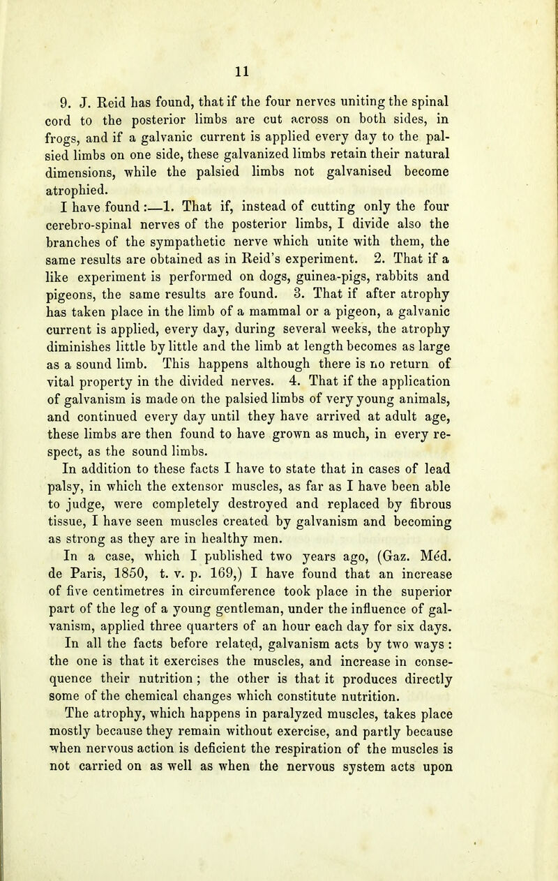 9. J. Reid has found, that if the four nerves uniting the spinal cord to the posterior limbs are cut across on both sides, in frogs, and if a galvanic current is applied every day to the pal- sied limbs on one side, these galvanized limbs retain their natural dimensions, while the palsied limbs not galvanised become atrophied. I have found:—1. That if, instead of cutting only the four cerebro-spinal nerves of the posterior limbs, I divide also the branches of the sympathetic nerve which unite with them, the same results are obtained as in Reid's experiment. 2. That if a like experiment is performed on dogs, guinea-pigs, rabbits and pigeons, the same results are found. 3. That if after atrophy has taken place in the limb of a mammal or a pigeon, a galvanic current is applied, every day, during several weeks, the atrophy diminishes little by little and the limb at length becomes as large as a sound limb. This happens although there is no return of vital property in the divided nerves. 4. That if the application of galvanism is made on the palsied limbs of very young animals, and continued every day until they have arrived at adult age, these limbs are then found to have grown as much, in every re- spect, as the sound limbs. In addition to these facts I have to state that in cases of lead palsy, in which the extensor muscles, as far as I have been able to judge, were completely destroyed and replaced by fibrous tissue, I have seen muscles created by galvanism and becoming as strong as they are in healthy men. In a case, which I published two years ago, (Gaz. M^d. de Paris, 1850, t. v. p. 169,) I have found that an increase of five centimetres in circumference took place in the superior part of the leg of a young gentleman, under the influence of gal- vanism, applied three quarters of an hour each day for six days. In all the facts before related, galvanism acts by two ways : the one is that it exercises the muscles, and increase in conse- quence their nutrition ; the other is that it produces directly some of the chemical changes which constitute nutrition. The atrophy, which happens in paralyzed muscles, takes place mostly because they remain without exercise, and partly because when nervous action is deficient the respiration of the muscles is not carried on as well as when the nervous system acts upon