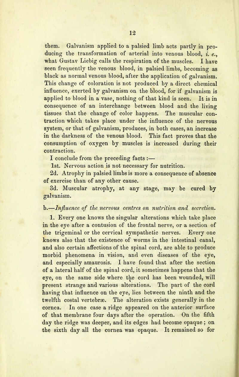 them. Galvanism applied to a palsied limb acts partly in pro- ducing the transformation of arterial into venous blood, i. e., what Gustav Liebig calls the respiration of the muscles. I have seen frequently the venous blood, in palsied limbs, becoming as black as normal venous blood, after the application of galvanism. This change of coloration is not produced by a direct chemical influence, exerted by galvanism on the blood, for if galvanism is applied to blood in a vase, nothing of that kind is seen. It is in consequence of an interchange between blood and the living tissues that the change of color happens. The muscular con- traction which takes place under the influence of the nervous system, or that of galvanism, produces, in both cases, an increase in the darkness of the venous blood. This fact proves that the consumption of oxygen by muscles is increased during their contraction. I conclude from the preceding facts :— 1st. Nervous action is not necessary for nutrition. 2d. Atrophy in palsied limbs is more a consequence of absence of exercise than of any other cause. 3d. Muscular atrophy, at any stage, may be cured by galvanism. b.—Influence of the nervous centres on nutrition and secretion. 1. Every one knows the singular alterations which take place in the eye after a contusion of the frontal nerve, or a section of the trigeminal or the cervical sympathetic nerves. Every one knows also that the existence of worms in the intestinal canal, and also certain affections of the spinal cord, are able to produce morbid phenomena in vision, and even diseases of the eye, and especially amaurosis. I have found that after the section of a lateral half of the spinal cord, it sometimes happens that the eye, on the same side where the cord has been wounded, will present strange and various alterations. The part of the cord having that influence on the eye, lies between the ninth and the twelfth costal vertebrae. The alteration exists generally in the cornea. In one case a ridge appeared on the anterior surface of that membrane four days after the operation. On the fifth day the ridge was deeper, and its edges had become opaque ; on the sixth day all the cornea was opaque. It remained so for