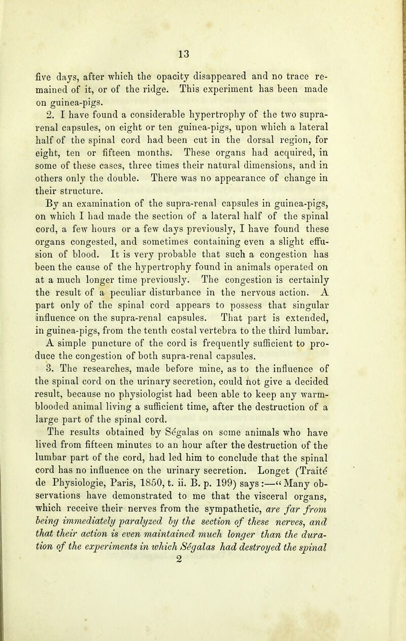 five days, after which the opacity disappeared and no trace re- mained of it, or of the ridge. This experiment has been made on guinea-pigs. 2. I have found a considerable hypertrophy of the two supra- renal capsules, on eight or ten guinea-pigs, upon which a lateral half of the spinal cord had been cut in the dorsal region, for eight, ten or fifteen months. These organs had acquired, in some of these cases, three times their natural dimensions, and in others only the double. There was no appearance of change in their structure. By an examination of the supra-renal capsules in guinea-pigs, on which I had made the section of a lateral half of the spinal cord, a few hours or a few days previously, I have found these organs congested, and sometimes containing even a slight effu- sion of blood. It is very probable that such a congestion has been the cause of the hypertrophy found in animals operated on at a much longer time previously. The congestion is certainly the result of a peculiar disturbance in the nervous action. A part only of the spinal cord appears to possess that singular influence on the supra-renal capsules. That part is extended, in guinea-pigs, from the tenth costal vertebra to the third lumbar. A simple puncture of the cord is frequently sufficient to pro- duce the congestion of both supra-renal capsules. 3. The researches, made before mine, as to the influence of the spinal cord on the urinary secretion, could not give a decided result, because no physiologist had been able to keep any warm- blooded animal living a sufficient time, after the destruction of a large part of the spinal cord. The results obtained by Segalas on some animals who have lived from fifteen minutes to an hour after the destruction of the lumbar part of the cord, had led him to conclude that the spinal cord has no influence on the urinary secretion. Longet (Traitd de Physiologie, Paris, 1850, t. ii. B. p. 199) says :—« Many ob- servations have demonstrated to me that the visceral organs, which receive their nerves from the sympathetic, are far from being immediately paralyzed by the section of these nerves, and that their action is even maintained much longer than the dura- tion of the experiments in which Segalas had destroyed the spinal 2