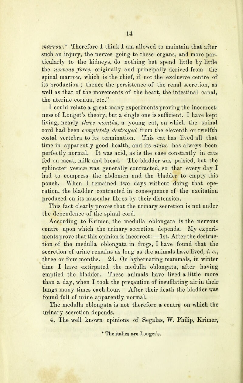 marrow.* Therefore I think I am allowed to maintain that after such an injury, the nerves going to these organs, and more par- ticularly to the kidneys, do nothing but spend little by little the nervous force, originally and principally derived from the spinal marrow, which is the chief, if not the exclusive centre of its production ; thence the persistence of the renal secretion, as well as that of the movements of the heart, the intestinal canal, the uterine cornua, etc. I could relate a great many experiments proving the incorrect- ness of Longet's theory, but a single one is sufficient. I have kept living, nearly three months, a young cat, on which the spinal cord had been completely destroyed from the eleventh or twelfth costal vertebra to its termination. This cat has lived all that time in apparently good health, and its urine has always been perfectly normal. It was acid, as is the case constantly in cats fed on meat, milk and bread. The bladder was palsied, but the sphincter vesicas was generally contracted, so that every day I had to compress the abdomen and the bladder to empty this pouch. When I remained two days without doing that ope- ration, the bladder contracted in consequence of the excitation produced on its muscular fibres by their distension. This fact clearly proves that the urinary secretion is not under the dependence of the spinal cord. According to Krimer, the medulla oblongata is the nervous centre upon which the urinary secretion depends. My experi- ments prove that this opinion is incorrect:—1st. After the destruc- tion of the medulla oblongata in frogs, I have found that the secretion of urine remains as long as the animals have lived, i. e., three or four months. 2d. On hybernating mammals, in winter time I have extirpated the medulla oblongata, after having emptied the bladder. These animals have lived a little more than a day, when I took the precaution of insufflating air in their lungs many times each hour. After their death the bladder was found full of urine apparently normal. The medulla oblongata is not therefore a centre on which the urinary secretion depends. 4. The well known opinions of Segalas, W. Philip, Krimer, * The italics are Longet's.