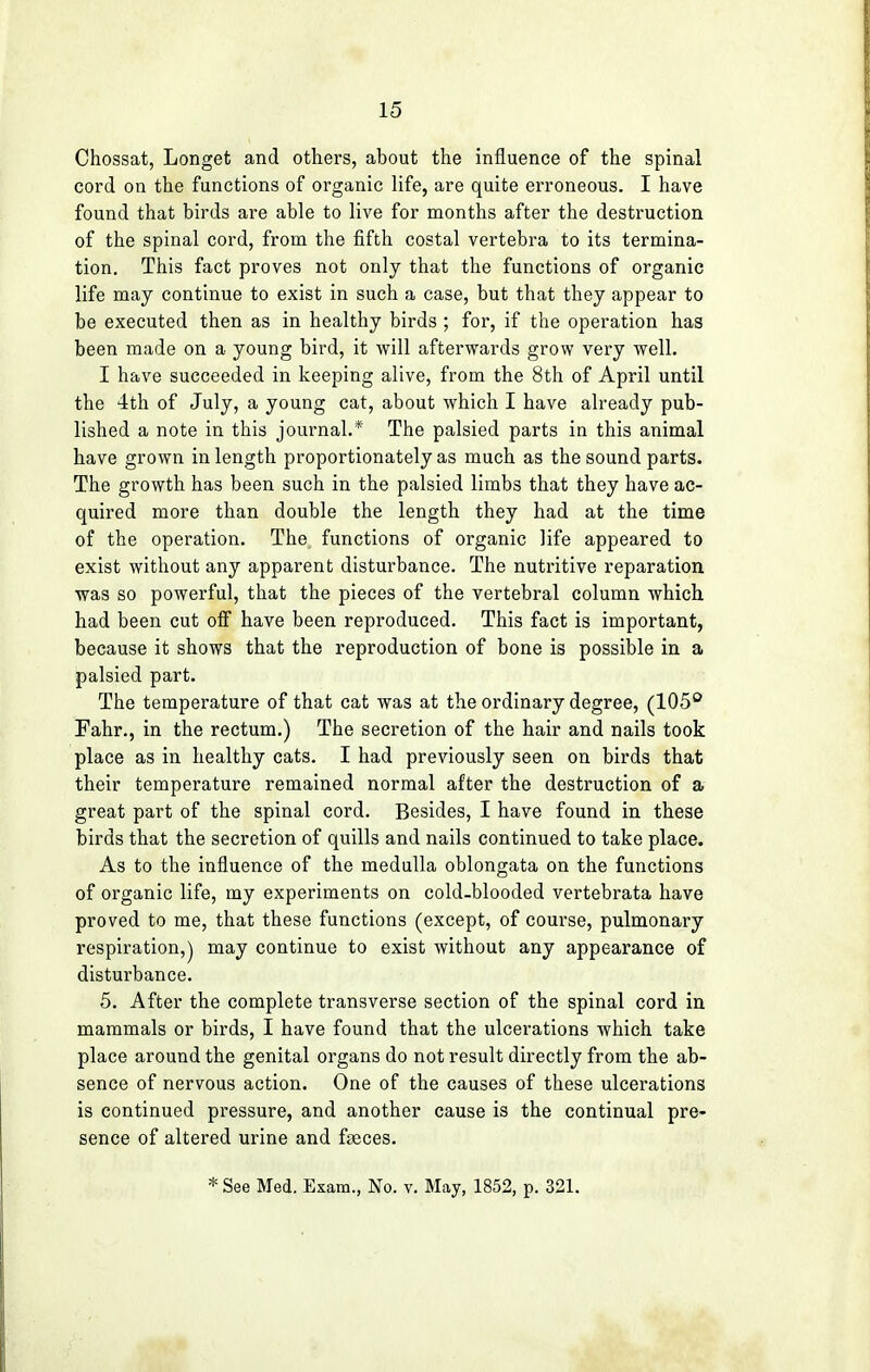 Chossat, Longet and others, about the influence of the spinal cord on the functions of organic life, are quite erroneous. I have found that birds are able to live for months after the destruction of the spinal cord, from the fifth costal vertebra to its termina- tion. This fact proves not only that the functions of organic life may continue to exist in such a case, but that they appear to be executed then as in healthy birds ; for, if the operation has been made on a young bird, it will afterwards grow very well. I have succeeded in keeping alive, from the 8th of April until the 4th of July, a young cat, about which I have already pub- lished a note in this journal.* The palsied parts in this animal have grown in length proportionately as much as the sound parts. The growth has been such in the palsied limbs that they have ac- quired more than double the length they had at the time of the operation. The functions of organic life appeared to exist without any apparent disturbance. The nutritive reparation was so powerful, that the pieces of the vertebral column which had been cut off have been reproduced. This fact is important, because it shows that the reproduction of bone is possible in a palsied part. The temperature of that cat was at the ordinary degree, (105° Fahr., in the rectum.) The secretion of the hair and nails took place as in healthy cats. I had previously seen on birds that their temperature remained normal after the destruction of a great part of the spinal cord. Besides, I have found in these birds that the secretion of quills and nails continued to take place. As to the influence of the medulla oblongata on the functions of organic life, my experiments on cold-blooded vertebrata have proved to me, that these functions (except, of course, pulmonary respiration,) may continue to exist without any appearance of disturbance. 5. After the complete transverse section of the spinal cord in mammals or birds, I have found that the ulcerations which take place around the genital organs do not result directly from the ab- sence of nervous action. One of the causes of these ulcerations is continued pressure, and another cause is the continual pre- sence of altered urine and faeces. * See Med. Exam., No. v. May, 1852, p. 321.