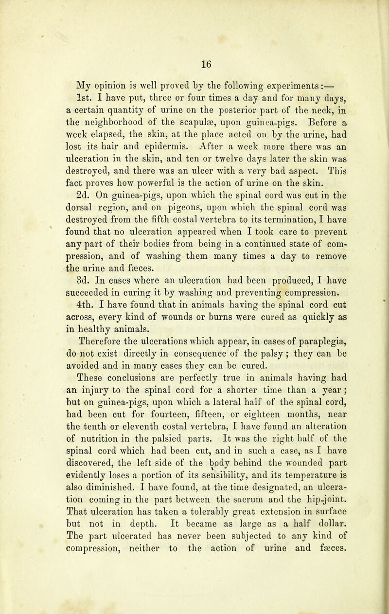 My opinion is well proved by the following experiments:— 1st. I have put, three or four times a day and for many days, a certain quantity of urine on the posterior part of the neck, in the neighborhood of the scapulae, upon guinea-pigs. Before a week elapsed, the skin, at the place acted on by the urine, had lost its hair and epidermis. After a week more there was an ulceration in the skin, and ten or twelve days later the skin was destroyed, and there was an ulcer with a very bad aspect. This fact proves how powerful is the action of urine on the skin. 2d. On guinea-pigs, upon which the spinal cord was cut in the dorsal region, and on pigeons, upon which the spinal cord was destroyed from the fifth costal vertebra to its termination, I have found that no ulceration appeared when I took care to prevent any part of their bodies from being in a continued state of com- pression, and of washing them many times a day to remove the urine and faeces. 3d. In cases where an ulceration had been produced, I have succeeded in curing it by washing and preventing compression. 4th. I have found that in animals having the spinal cord cut across, every kind of wounds or burns were cured as quickly as in healthy animals. Therefore the ulcerations which appear, in cases of paraplegia, do not exist directly in consequence of the palsy ; they can be avoided and in many cases they can be cured. These conclusions are perfectly true in animals having had an injury to the spinal cord for a shorter time than a year; but on guinea-pigs, upon which a lateral half of the spinal cord, had been cut for fourteen, fifteen, or eighteen months, near the tenth or eleventh costal vertebra, I have found an alteration of nutrition in the palsied parts. It was the right half of the spinal cord which had been cut, and in such a case, as I have discovered, the left side of the body behind the wounded part evidently loses a portion of its sensibility, and its temperature is also diminished. I have found, at the time designated, an ulcera- tion coming in the part bet-ween the sacrum and the hip-joint. That ulceration has taken a tolerably great extension in surface but not in depth. It became as large as a half dollar. The part ulcerated has never been subjected to any kind of compression, neither to the action of urine and faeces.