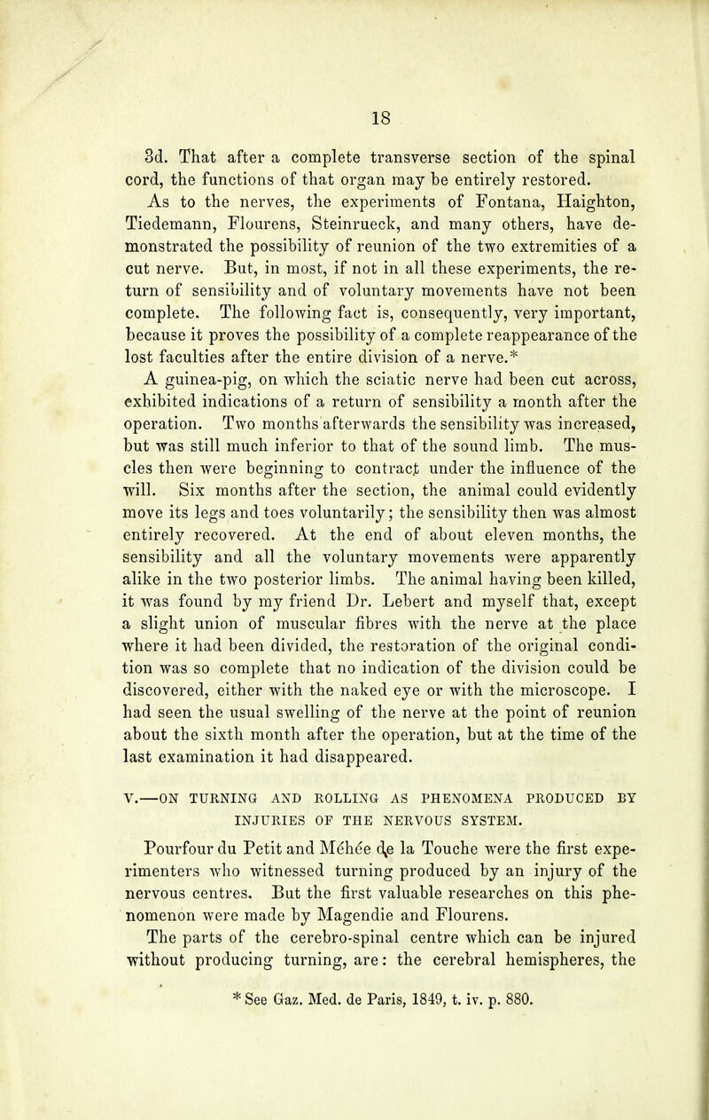 3d. That after a complete transverse section of the spinal cord, the functions of that organ may be entirely restored. As to the nerves, the experiments of Fontana, Haighton, Tiedemann, Flourens, Steinrueck, and many others, have de- monstrated the possibility of reunion of the two extremities of a cut nerve. But, in most, if not in all these experiments, the re- turn of sensibility and of voluntary movements have not been complete. The following fact is, consequently, very important, because it proves the possibility of a complete reappearance of the lost faculties after the entire division of a nerve.* A guinea-pig, on which the sciatic nerve had been cut across, exhibited indications of a return of sensibility a month after the operation. Two months afterwards the sensibility was increased, but was still much inferior to that of the sound limb. The mus- cles then were beginning to contract under the influence of the will. Six months after the section, the animal could evidently move its legs and toes voluntarily; the sensibility then was almost entirely recovered. At the end of about eleven months, the sensibility and all the voluntary movements were apparently alike in the two posterior limbs. The animal having been killed, it was found by my friend Dr. Lebert and myself that, except a slight union of muscular fibres with the nerve at the place where it had been divided, the restoration of the original condi- tion was so complete that no indication of the division could be discovered, either with the naked eye or with the microscope. I had seen the usual swelling of the nerve at the point of reunion about the sixth month after the operation, but at the time of the last examination it had disappeared. V.—ON TURNING AND ROLLING AS PHENOMENA PRODUCED BY INJURIES OF THE NERVOUS SYSTEM. Pourfour du Petit and Mehde o\e la Touche were the first expe- rimenters who witnessed turning produced by an injury of the nervous centres. But the first valuable researches on this phe- nomenon were made by Magendie and Flourens. The parts of the cerebro-spinal centre which can be injured without producing turning, are: the cerebral hemispheres, the