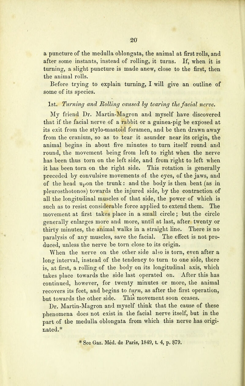 a puncture of the medulla oblongata, the animal at first rolls, and after some instants, instead of rolling, it turns. If, when it is turning, a slight puncture is made anew, close to the first, then the animal rolls. Before trying to explain turning, I will give an outline of some of its species. 1st. Turning and Rolling caused by tearing the facial nerve. My friend Dr. Martin-Magron and myself have discovered that if the facial nerve of a rabbit or a guinea-pig be exposed at its exit from the stylo-mastoid foramen, and be then drawn away from the cranium, so as to tear it asunder near its origin, the animal begins in about five minutes to turn itself round and round, the movement being from left to right when the nerve has been thus torn on the left side, and from right to left when it has been torn on the right side. This rotation is generally preceded by convulsive movements of the eyes, of the jaws, and of the head u^on the trunk: and the body is then bent (as in pleurosthotonos) towards the injured side, by the contraction of all the longitudinal muscles of that side, the power of which is such as to resist considerable force applied to extend them. The movement at first takes place in a small circle ; but the circle generally enlarges more and more, until at last, after twenty or thirty minutes, the animal walks in a straight line. There is no paralysis of any muscles, save the facial. The effect is not pro- duced, unless the nerve be torn close to its origin. When the nerve on the other side also is torn, even after a long interval, instead of the tendency to turn to one side, there is, at first, a rolling of the body on its longitudinal axis, which takes place towards the side last operated on. After this has continued, however, for twenty minutes or more, the animal recovers its feet, and begins to turn, as after the first operation, but towards the other side. This movement soon ceases. Dr. Martin-Magron and myself think that the cause of these phenomena does not exist in the facial nerve itself, but in the part of the medulla oblongata from which this nerve has origi- nated.*