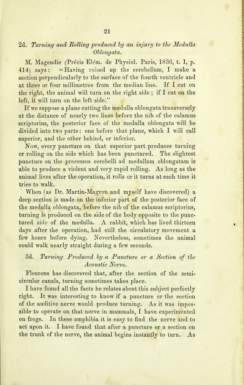 2d. Turning and Rolling produced by an injury to the Medulla Oblongata. M. Magendie (Precis Elem. de Physiol. Paris, 1836, t. 1, p. 414) says:  Having raised up the cerebellum, I make a section perpendicularly to the surface of the fourth ventricle and at three or four millimetres from the median line. If I cut on the right, the animal will turn on the right side ; if I cut on the left, it will turn on the left side. If we suppose a plane cutting the medulla oblongata transversely at the distance of nearly two lines before the nib of the calamus scriptorius, the posterior face of the medulla oblongata will be divided into two parts: one before that plane, which I will call superior, and the other behind, or inferior. Now, every puncture on that superior part produces turning or rolling on the side which has been punctured. The slightest puncture on the processus cerebelli ad medullam oblongatam is able to produce a violent and very rapid rolling. As long as the animal lives after the operation, it rolls or it turns at each time it tries to walk. When (as Dr. Martin-Magron and myself have discovered) a deep section is made on the inferior part of the posterior face of the medulla oblongata, before the nib of the calamus scriptorius, turning is produced on the side of the body opposite to the punc- tured side of the medulla. A rabbit, which has lived thirteen days after the operation, had still the circulatory movement a few hours before dying. Nevertheless, sometimes the animal could walk nearly straight during a few seconds. 3d. Turning Produced by a Puncture or a Section of the Acoustic Nerve. Flourens has discovered that, after the section of the semi- circular canals, turning sometimes takes place. I have found all the facts he relates about this subject perfectly right. It was interesting to know if a puncture or the section of the auditive nerve would produce turning. As it was impos- sible to operate on that nerve in mammals, I have experimented on frogs. In these amphibia it is easy to find the nerve and to act upon it. I have found that after a puncture or a section on the trunk of the nerve, the animal begins instantly to turn. As