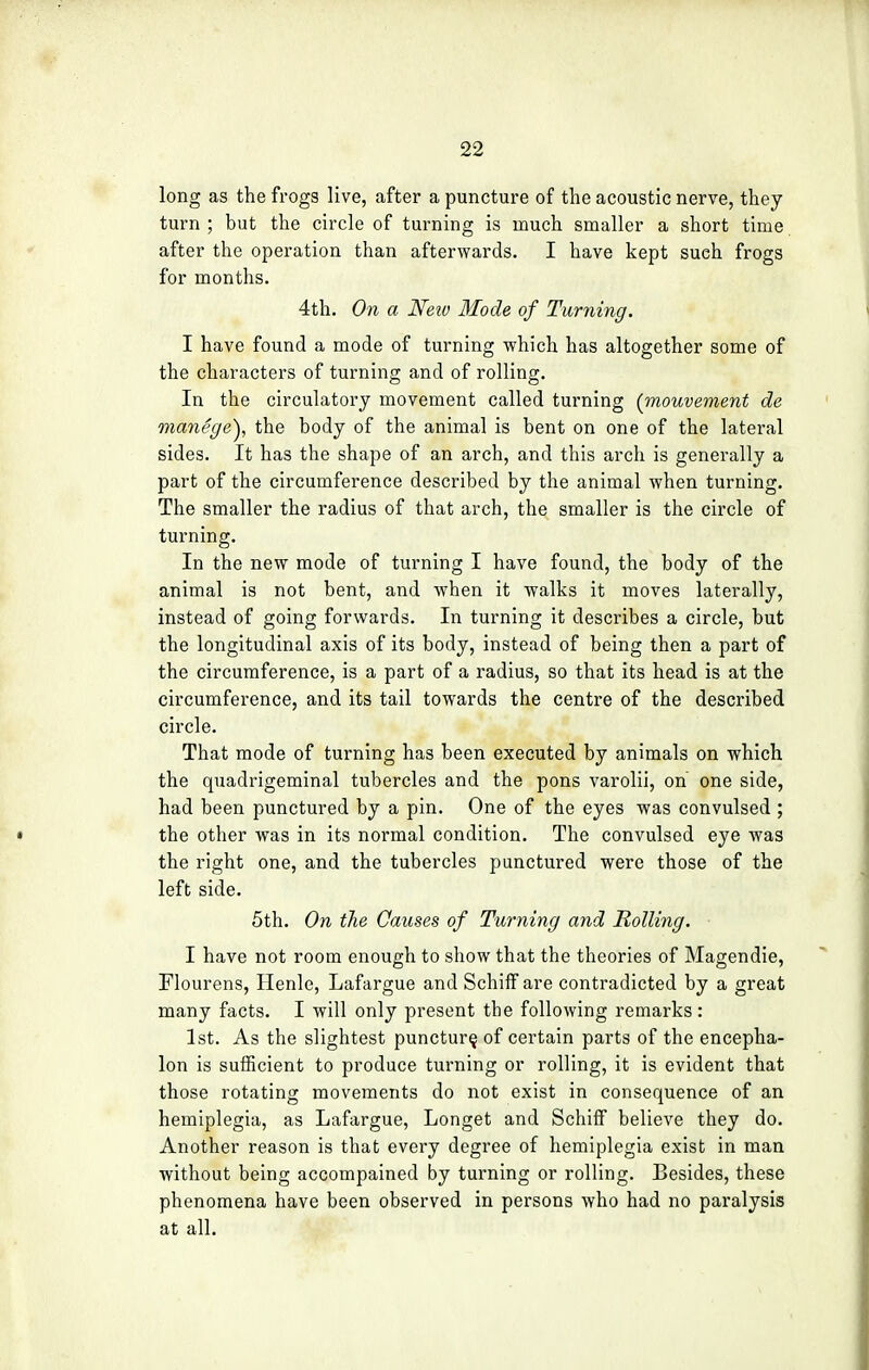 long as the frogs live, after a puncture of the acoustic nerve, they turn ; but the circle of turning is much smaller a short time after the operation than afterwards. I have kept such frogs for months. 4th. On a Neiv Mode of Turning. I have found a mode of turning which has altogether some of the characters of turning and of rolling. In the circulatory movement called turning (mouvement de manege}, the body of the animal is bent on one of the lateral sides. It has the shape of an arch, and this arch is generally a part of the circumference described by the animal when turning. The smaller the radius of that arch, the smaller is the circle of turning. In the new mode of turning I have found, the body of the animal is not bent, and when it walks it moves laterally, instead of going forwards. In turning it describes a circle, but the longitudinal axis of its body, instead of being then a part of the circumference, is a part of a radius, so that its head is at the circumference, and its tail towards the centre of the described circle. That mode of turning has been executed by animals on which the quadrigeminal tubercles and the pons varolii, on one side, had been punctured by a pin. One of the eyes was convulsed ; the other was in its normal condition. The convulsed eye was the right one, and the tubercles punctured were those of the left side. 5th. On the Causes of Turning and Rolling. I have not room enough to show that the theories of Magendie, Flourens, Henle, Lafargue and Schiff are contradicted by a great many facts. I will only present the following remarks: 1st. As the slightest puncture, of certain parts of the encepha- lon is sufficient to produce turning or rolling, it is evident that those rotating movements do not exist in consequence of an hemiplegia, as Lafargue, Longet and Schiff believe they do. Another reason is that every degree of hemiplegia exist in man without being accompained by turning or rolling. Besides, these phenomena have been observed in persons who had no paralysis at all.